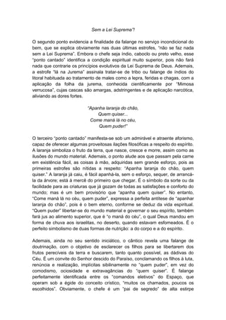 Sem a Lei Suprema”!

O segundo ponto evidencia a finalidade da falange no serviço incondicional do
bem, que se explica obviamente nas duas últimas estrofes, “não se faz nada
sem a Lei Suprema”. Embora o chefe seja índio, caboclo ou preto velho, esse
“ponto cantado” identifica a condição espiritual muito superior, pois não fará
nada que contrarie os princípios evolutivos da Lei Suprema de Deus. Ademais,
a estrofe “lá na Jurema” assinala tratar-se de tribo ou falange de índios do
litoral habituada ao tratamento de males como a lepra, feridas e chagas, com a
aplicação da folha da jurema, conhecida cientificamente por “Mimosa
verrucosa”, cujas cascas são amargas, adstringentes e de aplicação narcótica,
aliviando as dores fortes.

                           “Apanha laranja do chão,
                               Quem quiser...
                            Come maná lá no céu,
                                Quem puder!”

O terceiro “ponto cantado” manifesta-se sob um admirável e atraente aforismo,
capaz de oferecer algumas proveitosas ilações filosóficas a respeito do espírito.
A laranja simboliza o fruto da terra, que nasce, cresce e morre, assim como as
ilusões do mundo material. Ademais, o ponto alude aos que passam pela carne
em existência fácil, as coisas à mão, adquiridas sem grande esforço, pois as
primeiras estrofes são nítidas a respeito: “Apanha laranja do chão, quem
quiser.” A laranja já caiu, é fácil apanhá-la, sem o esforço, sequer, de arrancá-
la da árvore; está à mercê do primeiro que chegar. É o símbolo da sorte ou da
facilidade para as criaturas que já gozam de todas as satisfações e conforto do
mundo; mas é um bem provisório que “apanha quem quiser”. No entanto,
“Come maná lá no céu, quem puder”, expressa a perfeita antítese de “apanhar
laranja do chão”, pois é o bem eterno, conforme se deduz da vida espiritual.
“Quem puder” libertar-se do mundo material e governar o seu espírito, também
fará jus ao alimento superior, que é “o maná do céu”, o qual Deus mandou em
forma de chuva aos israelitas, no deserto, quando estavam esfomeados. É o
perfeito simbolismo de duas formas de nutrição: a do corpo e a do espírito.

Ademais, ainda no seu sentido iniciático, o cântico revela uma falange de
doutrinação, com o objetivo de esclarecer os filhos para se libertarem dos
frutos perecíveis da terra e buscarem, tanto quanto possível, as dádivas do
Céu. É um convite do Senhor descido do Paraíso, conclamando os filhos à luta,
renúncia e realização, implícitas sibilinamente no “quem puder”, em vez do
comodismo, ociosidade e extravagâncias do “quem quiser”. É falange
perfeitamente identificada entre os “comandos eletivos” do Espaço, que
operam sob a égide do conceito crístico, “muitos os chamados, poucos os
escolhidos”. Obviamente, o chefe é um “pai de segredo” de alta estirpe
 