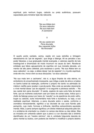 espiritual, pois nenhum bugre, caboclo ou preto autênticos, possuem
capacidade para ministrar lição tão relevante.

                                        I

                               “Na sua Aldeia tem
                                Os seus caboclos
                                Na sua mata tem
                                  A cachoeira!


                                        II

                               No seu saiote tem
                                Pena dourada,
                              Seu capacete brilha
                                Na Alvorada!”


O quarto ponto cantado, acima, expõe em suas estrofes a linhagem
elevadíssima do “pai de segredo”, que dirige a falange. Ali se percebe o seu
poder fabuloso, a sua graduação mental avançada, o valoroso espírito de luta
inextinguível e dinamizado de modo incomum na causa do bem. Revela-se
entidade que lidera agrupamento de espíritos em sua moradia elevada, um
mentor de alto plano celestial, pois esclarece o ponto: “Na sua Aldeia tem os
seus caboclos”, ou seja, a aldeia desse “pai de segredo” é o mundo espiritual,
onde ele vive, mora e tem os seus discípulos: “os seus caboclos”

“Na sua mata tem a cachoeira”, isto é, a água límpida da vida eterna, no
simbolismo do encachoeirado incessante, que mitiga a sede da alma e a batiza
no banho lustral da redenção, conforme o próprio rito banto na admissão do
médium neófito para receber o pai-de-santo. Mas onde se percebe claramente
o nível mental desse “pai de segredo” é na seguinte e pitoresca estrofe: – “No
seu saiote tem pena dourada”. O saiote, espécie de saia curta feita de tecido
forte, que as mulheres costumam usar por baixo de outras saias, indica que o
chefe da falange possui por baixo do “cascão” ou da aparência de preto velho,
bugre ou caboclo, outra indumentária mais forte e duradoura, ou seja, a sua
realidade espiritual. Ademais, a pena dourada sobre o saiote, conforme a
cromática transcendental, significa a luz dourada de sua aura fluindo pelo
perispírito, cujo matiz, formoso e brilhante, identifica extraordinária aquisição
mental. Aliás, a pena sempre significou um direito intelectual adquirido pelo ser;
é o emblema de orientador ou criador no campo das letras ou das idéias. Mas
os iniciados em umbanda sabem que a pena e a cor dourada são o binômio
identificador de um “mestre cármico”, isto é, entidade fulgurante descida do
plano mental ou búdico, com poderes de interferir e modificar o próprio destino
 