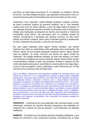dos filhos, se assim julgar conveniente. É, na realidade, um autêntico “Senhor
do Carma”, da velha tradição teosófica, cuja sabedoria imensurável o torna um
incondicional procurador da Divindade entre as brumas tristes da vida carnal.

Finalmente, o seu “capacete”, revela entidade combativa, corajosa e heróica,
de ânimo invencível; espécie de guerreiro medieval, isto é, cuja atividade
criadora teve início há muitos milênios, a partir da idade média do planeta. O
seu capacete de guerreiro benfeitor só brilha na Alvorada e não no Crepúsculo;
refulge, pela madrugada, ao despontar da manhã, pois enquanto a “maioria da
humanidade ainda dorme”, ele permanece ativo no combate iniciado há
milênios, devotando-se à libertação dos espíritos escravos da vida carnal
ilusória. Sua tarefa é criadora, assim como a Alvorada significa o desabrochar
da vida, o despertar da juventude, o início de uma nova Era.

Eis, pois, ligeira digressão sobre alguns “pontos cantados” cujo sentido
espiritual nem todos os umbandistas estão adestrados para compreender. No
entanto, apesar de sua louvável graduação espiritual superior, alguns desses
“pais de segredo”, às vezes, recorrem aos favores de alguns chefes da
“esquerda”, nas regiões astralinas inóspitas, de quem são amigos e se valem
nos momentos nevrálgicos de socorro espiritual urgente. Esses chefes amigos
e quimbandeiros realizam a parte mais grosseira, violenta e repulsiva da luta
contra adversários astuciosos e exercitados no mesmo gênero da magia negra,
e que os “pais de segredo” evitam, justificando o velho axioma de que “O Anjo
não luta com as mesmas armas do Diabo”!(29)

(29) N. do Médium: Durante dois anos frequentamos trabalhos de fenômenos físicos, cujo
médium era o médico Dr. C. M., e surpreendia-nos a vidência um longo cordão de selvagens
tupis-guaranis, que cercava toda a residência, cujo chefe certa noite materializou-se fazendo-
nos saudações afetivas e dando-se a conhecer como o cacique Bogotá. Doutra feita,
convidados a comparecer aos trabalhos de desobsessão do Centro Espírita A. U., de Curitiba,
chegamos a assustar-nos na entrada, com o espírito de um avantajado índio Tupinambá, o
dorso nu e carregado de penduricalhos de ossos, todo pintado de cores berrantes, com três
penas vermelhas no cocar e munido de volumoso tacape, e que chefiava um grupo calculado
de trinta silvícolas, postado em torno da casa. As entidades arruaceiras, cínicas e malfeitoras,
que se aproximavam, a um breve sinal dado pelo chefe Tupinambá, eram escorraçadas a
pontapés e a lanças de bambu com pontas de aço. Mas os espíritos benfeitores, os enfermos e
obsessores, que chegavam acompanhados, eram introduzidos sob amistosa saudação do
gigantesco Tupinambá.


PERGUNTA: – Gostaríamos de uma justificação mais concreta quanto a essa
deliberação excêntrica de espíritos elevados participarem das atividades da
umbanda sob o disfarce de “pais de segredo”, e até interferindo nas falanges
malfeitoras.

RAMATÍS: – É evidente que nós também já fomos entidades malfeitoras, e que
através do sofrimento e das vicissitudes humanas, convertemo-nos ao labor
 