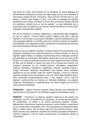 das linhas do Cristo. Isso também há de acontecer às atuais falanges de
quimbandeiros entregues ao serviço da magia negra, que no futuro descerão à
Terra para a prática do bem. Porventura, Jesus não foi o Príncipe de Luz, que
deixou o Paraíso para habitar a Terra, viver entre as falanges de criaturas
pecadoras? Sem dúvida, manifesto na Terra como um homem simples, filho de
um carpinteiro, também era um “pai de segredo”, um anjo disfarçado sob a
vestimenta rude e compacta do ser humano, falando aos filhos do mundo numa
linguagem compreensiva e objetiva.

Em vez de condenar os homens malfeitores ou atemorizá-los pela refulgência
de sua luz sideral, o Amado Mestre preferiu habitar entre eles e fazê-los
entender o convite para a sua própria Felicidade. Antes de impressioná-los por
uma linguagem afetada ou científica, procurou ensiná-los através da singeleza
das parábolas e de historietas simples, consolando-os pela força amorosa das
bem-aventuranças do Sermão do Monte.

Certos de que só podemos modificar o próximo depois de conquistarmos sua
amizade e confiança, muito antes de impormos as nossas virtudes, os “pais de
segredo” logram afetos e simpatias incondicionais entre as falanges primitivas
que participam ou comandam, para depois conduzi-las ao rumo de Jesus. Sem
dúvida, é um esforço sacrificial incomum por parte desses iluminados espíritos
do Alto, que se obrigam a reduzir sua cota de luz formosa para situá-la nos
contornos grosseiros do seu “cascão primário”. Advogados, engenheiros,
médicos, sacerdotes, professores, magistrados, filósofos, cientistas, líderes e
antigos instrutores espirituais comparecem junto dessas almas primárias,
ajudando-as na sua ascese. Usam do mesmo linguajar e vivem os mesmos
costumes primitivos dos companheiros, mas num treino hábil modificam-lhes o
ritmo censurável condicionando-os para a vida superior. Como “pais de
segredo”, conhecem-lhes as manhas, as intenções diabólicas e os projetos
vingativos, dissuadindo-os, cautelosamente, dos feitos malignos em troca de
outros serviços benfeitores.

PERGUNTA: – Alguns mentores espíritas acham absurdo essa infiltração de
espíritos de luz imiscuindo-se nas atividades negativas das falanges negras.

RAMATÍS: – Porventura, os médiuns espíritas negam-se a dar passes nas
prostitutas, socorrer os alcoólatras ou transviados, só porque são pecadores?
Os protestantes, as freiras e os padres generosos assistem viciados,
delinquentes, maconheiros, aberrativos sexuais e outros infelizes, nivelando-se
ao seu mundo torpe e perturbado, com o fito de ajudá-los na salvação da alma.
Aliás, o próprio Jesus, não só baixou até junto dos homens terrenos, como
ainda conviveu com publicanos, mulheres de má fama, pecadores malcriados e
criaturas marginais, a fim de melhor conhecer-lhes os problemas aflitivos e
censuráveis.
 