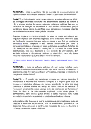 PERGUNTA: – Mas o espiritismo não se contradiz no seu universalismo, ao
rejeitar qualquer aproximação de outros credos ou postulados espiritualistas?

RAMATÍS: – Naturalmente, estamos nos referindo ao universalismo que é fruto
da convicção cimentada na cultura e no discernimento espiritual do homem, e
não a simples ajustes de credos, princípios religiosos, práticas diversas, ou
variedade de crenças. O espiritismo é uma doutrina universalista, porque
também se coloca acima dos conflitos e das contradições religiosas, julgando
as atividades humanas de modo global e benfeitor.

Ademais, expõe o conhecimento oculto de todos os povos, sem atavios, em
linguajar simples e sem enigmas alegóricos; o seu texto moral e filosófico pode
ser facilmente compreendido por todos os seres e sem ferir os postulados
alheios.(2) Então comprova o seu sentido universalista por servir e
compreender todas as criaturas em todas as latitudes geográficas. Pelo fato de
não incorporar no seu conteúdo revelações ou conceitos de outras fontes
espiritualistas, isso não desnatura o seu conceito de universalismo. Em
verdade, evita-se o sincretismo religioso ou doutrinário, para não tornar
fatigante e complexo o que já foi dito de modo tão simples.

(2) Vide o capítulo “Missão do Espiritismo”, da obra “Roteiro”, de Emmanuel, ditado a Chico
Xavier.


PERGUNTA: – Ante os esforços ecléticos de unir outras religiões, como
procede atualmente o catolicismo através dos seus concílios ecumênicos, o
espiritismo ainda deve ser considerado universalista, malgrado se mantenha à
margem de tais iniciativas?

RAMATÍS: – É missão do espiritismo conjugar os valores inerentes à
imortalidade e despertar nos homens a simpatia e o respeito para todas as
crenças e instituições religiosas do mundo, acendendo na alma dos seus
prosélitos a chama ardente do desejo da busca comum da Verdade. É
mensagem universalista porque valoriza todos os esforços do ser humano em
favor do Bem e da compreensão espiritual, numa visão global do
conhecimento, sem precisar juntar credos e seitas religiosas numa fusão
improdutiva e que baixa a qualidade original pela confusão da mistura.

Universalismo não é apenas a colcha confeccionada com retalhos de todas as
religiões e doutrinas espiritualistas, mas o entendimento panorâmico dos
costumes, temperamentos e sentimentos religiosos de todos os homens a
convergir para um só objetivo espiritual.
 