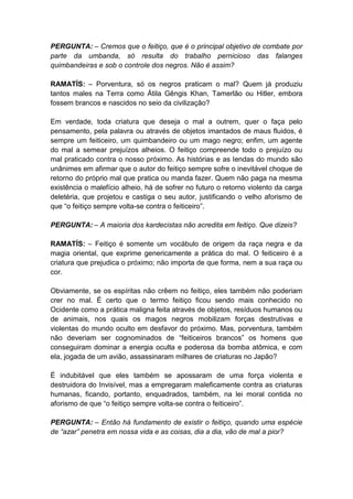 PERGUNTA: – Cremos que o feitiço, que é o principal objetivo de combate por
parte da umbanda, só resulta do trabalho pernicioso das falanges
quimbandeiras e sob o controle dos negros. Não é assim?

RAMATÍS: – Porventura, só os negros praticam o mal? Quem já produziu
tantos males na Terra como Átila Gêngis Khan, Tamerlão ou Hitler, embora
fossem brancos e nascidos no seio da civilização?

Em verdade, toda criatura que deseja o mal a outrem, quer o faça pelo
pensamento, pela palavra ou através de objetos imantados de maus fluidos, é
sempre um feiticeiro, um quimbandeiro ou um mago negro; enfim, um agente
do mal a semear prejuízos alheios. O feitiço compreende todo o prejuízo ou
mal praticado contra o nosso próximo. As histórias e as lendas do mundo são
unânimes em afirmar que o autor do feitiço sempre sofre o inevitável choque de
retorno do próprio mal que pratica ou manda fazer. Quem não paga na mesma
existência o malefício alheio, há de sofrer no futuro o retorno violento da carga
deletéria, que projetou e castiga o seu autor, justificando o velho aforismo de
que “o feitiço sempre volta-se contra o feiticeiro”.

PERGUNTA: – A maioria dos kardecistas não acredita em feitiço. Que dizeis?

RAMATÍS: – Feitiço é somente um vocábulo de origem da raça negra e da
magia oriental, que exprime genericamente a prática do mal. O feiticeiro é a
criatura que prejudica o próximo; não importa de que forma, nem a sua raça ou
cor.

Obviamente, se os espíritas não crêem no feitiço, eles também não poderiam
crer no mal. É certo que o termo feitiço ficou sendo mais conhecido no
Ocidente como a prática maligna feita através de objetos, resíduos humanos ou
de animais, nos quais os magos negros mobilizam forças destrutivas e
violentas do mundo oculto em desfavor do próximo. Mas, porventura, também
não deveriam ser cognominados de “feiticeiros brancos” os homens que
conseguiram dominar a energia oculta e poderosa da bomba atômica, e com
ela, jogada de um avião, assassinaram milhares de criaturas no Japão?

É indubitável que eles também se apossaram de uma força violenta e
destruidora do Invisível, mas a empregaram maleficamente contra as criaturas
humanas, ficando, portanto, enquadrados, também, na lei moral contida no
aforismo de que “o feitiço sempre volta-se contra o feiticeiro”.

PERGUNTA: – Então há fundamento de existir o feitiço, quando uma espécie
de “azar” penetra em nossa vida e as coisas, dia a dia, vão de mal a pior?
 