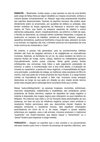 RAMATÍS: – Realmente, muitas vezes, o azar penetra no seio de uma família
pela carga do feitiço feita por algum desafeto ou invejoso encarnado, embora a
maioria desses “encantamentos” ou “feitiços” seja mais propriamente iniciativa
dos espíritos desencarnados. Quando os espíritos trevosos não podem atuar
diretamente sobre os encarnados, por questões de defesa ou proteção, eles
tentam mobilizar as forças agressivas da Natureza e recorrem aos magos
negros da Terra, que fazem os preparos especiais de objetos e outros
elementos adequados. Assim, inexplicavelmente, cai enfermo o chefe da casa,
a família se desorienta, as crianças sofrem acidentes frequentes, a esposa se
acabrunha no excesso de trabalho, perdem-se objetos valiosos, enguiçam
aparelhos domésticos, quebra-se facilmente a louça da casa, adoecem as aves
e os animais, os negócios vão mal, o dinheiro some-se nos imprevistos de uma
onda contínua de vicissitudes e “azar”.

No entanto, é preciso não generalizar, pois os acontecimentos infelizes
também são fruto de resgates cármicos e de negligências ou imprudências
humanas. Ademais, os familiares de um lar, às vezes recebem de retorno os
próprios fluidos de inveja, ciúme, cobiça, desforra ou maledicência gerados
imprudentemente contra outras criaturas. Muita gente produz fluidos
enfeitiçantes nas conversas mais fúteis e pelo julgamento precipitado do
próximo; a cólera, a inconformação com a boa sorte alheia, a frustração de
noivado ou casamento, a perda em maus negócios, a impossibilidade de lograr
uma promoção, a preterição do colega, as melhores notas escolares do filho do
vizinho, tudo isso pode ser a fonte produtora de maus fluidos. E a carga fluídica
nutrida na imprudência de pensar e falar mal, incorpora novas energias
destrutivas ao longo de sua ação em direção ao alvo visado donde retorna
ainda mais eriçada para a descarga-terra na própria fonte que a emitiu.

Nesse “auto-enfeitiçamento”, as pessoas invejosas, ciumentas, ambiciosas,
irascíveis, despeitadas, maledicentes e insatisfeitas, são verdadeiras usinas
produtoras de fluidos daninhos, espécie de depósitos de carga negativa e
violenta à disposição dos magos negros para reforçarem os seus trabalhos de
feitiçaria. Há criaturas cuja visita a um lar tranquilo deixa perturbações de sua
presença, em face da aura de influência negativa, porque vivem emitindo e
recebendo fluidos perniciosos pelo seu descontrole mental. Espécie de
estações emissoras e receptoras nocivas, elas espalham emanações
perturbadoras em torno de si; e, às vezes, chegam a causar estados
enfermiços em vegetais, aves e até animais, inclusive produzem o tradicional
“quebranto” nos recém-nascidos, que depois requer o “benzimento” ou o
“passe” fluídico para dispersar a carga molesta.

PERGUNTA: – Alegam os espíritas que a boa conduta e os pensamentos
elevados bastam para livrar o homem da presença de espíritos inferiores, sem
 