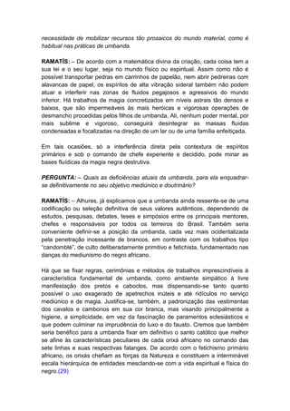 necessidade de mobilizar recursos tão prosaicos do mundo material, como é
habitual nas práticas de umbanda.

RAMATÍS: – De acordo com a matemática divina da criação, cada coisa tem a
sua lei e o seu lugar, seja no mundo físico ou espiritual. Assim como não é
possível transportar pedras em carrinhos de papelão, nem abrir pedreiras com
alavancas de papel, os espíritos de alta vibração sideral também não podem
atuar e interferir nas zonas de fluidos pegajosos e agressivos do mundo
inferior. Há trabalhos de magia concretizados em níveis astrais tão densos e
baixos, que são impermeáveis às mais heróicas e vigorosas operações de
desmancho procedidas pelos filhos de umbanda. Ali, nenhum poder mental, por
mais sublime e vigoroso, conseguirá desintegrar as massas fluidas
condensadas e focalizadas na direção de um lar ou de uma família enfeitiçada.

Em tais ocasiões, só a interferência direta pela contextura de espíritos
primários e sob o comando de chefe experiente e decidido, pode minar as
bases fluídicas da magia negra destrutiva.

PERGUNTA: – Quais as deficiências atuais da umbanda, para ela enquadrar-
se definitivamente no seu objetivo mediúnico e doutrinário?

RAMATÍS: – Alhures, já explicamos que a umbanda ainda ressente-se de uma
codificação ou seleção definitiva de seus valores autênticos, dependendo de
estudos, pesquisas, debates, teses e simpósios entre os principais mentores,
chefes e responsáveis por todos os terreiros do Brasil. Também seria
conveniente definir-se a posição da umbanda, cada vez mais ocidentalizada
pela penetração incessante de brancos, em contraste com os trabalhos tipo
“candomblé”, de culto deliberadamente primitivo e fetichista, fundamentado nas
danças do mediunismo do negro africano.

Há que se fixar regras, cerimônias e métodos de trabalhos imprescindíveis à
característica fundamental de umbanda, como ambiente simpático à livre
manifestação dos pretos e caboclos, mas dispensando-se tanto quanto
possível o uso exagerado de apetrechos inúteis e até ridículos no serviço
mediúnico e de magia. Justifica-se, também, a padronização das vestimentas
dos cavalos e cambonos em sua cor branca, mas visando principalmente a
higiene, a simplicidade, em vez da fascinação de paramentos eclesiásticos e
que podem culminar na imprudência do luxo e do fausto. Cremos que também
seria benéfico para a umbanda fixar em definitivo o santo católico que melhor
se afine às características peculiares de cada orixá africano no comando das
sete linhas e suas respectivas falanges. De acordo com o fetichismo primário
africano, os orixás chefiam as forças da Natureza e constituem a interminável
escala hierárquica de entidades mesclando-se com a vida espiritual e física do
negro.(29)
 