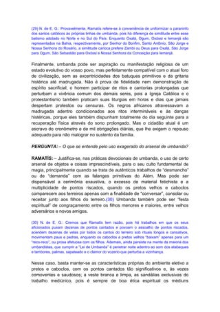 (29) N. de E. G.: Provavelmente, Ramatís refere-se à conveniência de uniformizar o paraninfo
dos santos católicos às próprias linhas de umbanda, pois há diferença de similitude entre esse
batismo adotado no Norte e no Sul do País. Enquanto Oxalá, Ogum, Oxóssi e Iemanjá são
representados na Bahia, respectivamente, por Senhor do Bonfim, Santo Antônio, São Jorge e
Nossa Senhora do Rosário, a similitude carioca prefere Zambi ou Deus para Oxalá, São Jorge
para Ogum, São Sebastião para Oxóssi e Nossa Senhora da Conceição para Iemanjá.


Finalmente, umbanda pode ser aspiração ou manifestação religiosa de um
estado evolutivo do vosso povo, mas perfeitamente compatível com o atual foro
de civilização, sem as excentricidades dos batuques primitivos e da gritaria
histérica até madrugada. Não é prova de fidelidade nem demonstração de
espírito sacrificial, o homem participar de ritos e cantorias prolongadas que
perturbam a vivência comum dos demais seres, pois a Igreja Católica e o
protestantismo também praticam suas liturgias em horas e dias que jamais
despertam protestos ou censuras. Os negros africanos atravessavam a
madrugada adentro condicionados aos ritos intermináveis e às danças
histéricas, porque eles também dispunham totalmente do dia seguinte para a
recuperação física através do sono prolongado. Mas o cidadão atual é um
escravo do cronômetro e de mil obrigações diárias, que lhe exigem o repouso
adequado para não malograr no sustento da família.

PERGUNTA: – O que se entende pelo uso exagerado do arsenal de umbanda?

RAMATÍS: – Justifica-se, nas práticas devocionais de umbanda, o uso de certo
arsenal de objetos e coisas imprescindíveis, para o seu culto fundamental de
magia, principalmente quando se trata de autênticos trabalhos de “desmancho”
ou de “demanda” com as falanges primitivas do Além. Mas pode ser
dispensável a cerimônia exaustiva, o excesso de material fetichista e a
multiplicidade de pontos riscados, quando os pretos velhos e caboclos
comparecem aos terreiros apenas com a finalidade de “conversar”, consolar ou
receitar junto aos filhos do terreiro.(30) Umbanda também pode ser “festa
espiritual” de congraçamento entre os filhos menores e maiores, entre velhos
adversários e novos amigos.

(30) N. de E. G.: Cremos que Ramatís tem razão, pois há trabalhos em que os seus
aficionados puxam dezenas de pontos cantados e povoam o assoalho de pontos riscados,
acendem dezenas de velas por todos os cantos do terreiro sob rituais longos e cansativos,
movimentam paus e pedras, enquanto os caboclos e pretos velhos “baixam” apenas para um
“reco-reco”, ou prosa afetuosa com os filhos. Ademais, ainda persiste na mente da maioria dos
umbandistas, que cumprir a “Lei de Umbanda” é penetrar noite adentro ao som dos atabaques
e tambores, palmas, sapateado e o clamor do vozerio que perturba a vizinhança.


Nesse caso, basta manter-se as características próprias do ambiente eletivo a
pretos e caboclos, com os pontos cantados tão significativos e, às vezes
comoventes e saudosos; a veste branca e limpa, as sandálias exclusivas do
trabalho mediúnico, pois é sempre de boa ética espiritual os médiuns
 