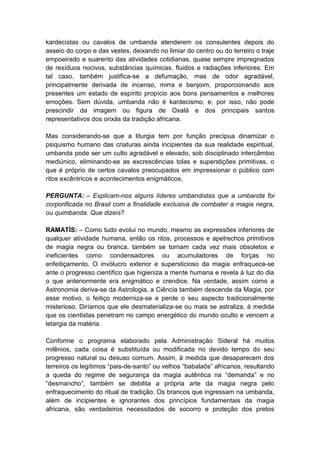 kardecistas ou cavalos de umbanda atenderem os consulentes depois do
asseio do corpo e das vestes, deixando no limiar do centro ou do terreiro o traje
empoeirado e suarento das atividades cotidianas, quase sempre impregnados
de resíduos nocivos, substâncias químicas, fluidos e radiações inferiores. Em
tal caso, também justifica-se a defumação, mas de odor agradável,
principalmente derivada de incenso, mirra e benjoim, proporcionando aos
presentes um estado de espírito propício aos bons pensamentos e melhores
emoções. Sem dúvida, umbanda não é kardecismo, e, por isso, não pode
prescindir da imagem ou figura de Oxalá e dos principais santos
representativos dos orixás da tradição africana.

Mas considerando-se que a liturgia tem por função precípua dinamizar o
psiquismo humano das criaturas ainda incipientes da sua realidade espiritual,
umbanda pode ser um culto agradável e elevado, sob disciplinado intercâmbio
mediúnico, eliminando-se as excrescências tolas e superstições primitivas, o
que é próprio de certos cavalos preocupados em impressionar o público com
ritos excêntricos e acontecimentos enigmáticos.

PERGUNTA: – Explicam-nos alguns líderes umbandistas que a umbanda foi
corporificada no Brasil com a finalidade exclusiva de combater a magia negra,
ou quimbanda. Que dizeis?

RAMATÍS: – Como tudo evolui no mundo, mesmo as expressões inferiores de
qualquer atividade humana, então os ritos, processos e apetrechos primitivos
de magia negra ou branca, também se tornam cada vez mais obsoletos e
ineficientes como condensadores ou acumuladores de forças no
enfeitiçamento. O invólucro exterior e supersticioso da magia enfraquece-se
ante o progresso científico que higieniza a mente humana e revela à luz do dia
o que anteriormente era enigmático e crendice. Na verdade, assim como a
Astronomia deriva-se da Astrologia, a Ciência também descende da Magia, por
esse motivo, o feitiço moderniza-se e perde o seu aspecto tradicionalmente
misterioso. Diríamos que ele desmaterializa-se ou mais se astraliza, à medida
que os cientistas penetram no campo energético do mundo oculto e vencem a
letargia da matéria.

Conforme o programa elaborado pela Administração Sideral há muitos
milênios, cada coisa é substituída ou modificada no devido tempo do seu
progresso natural ou desuso comum. Assim, à medida que desaparecem dos
terreiros os legítimos “pais-de-santo” ou velhos “babalaôs” africanos, resultando
a queda do regime de segurança da magia autêntica na “demanda” e no
“desmancho”, também se debilita a própria arte da magia negra pelo
enfraquecimento do ritual de tradição. Os brancos que ingressam na umbanda,
além de incipientes e ignorantes dos princípios fundamentais da magia
africana, são verdadeiros necessitados de socorro e proteção dos pretos
 