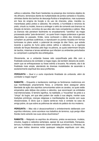 velhos e caboclos. Eles ficam hesitantes na presença dos inúmeros objetos do
rito africano, temerosos diante da multiplicidade de pontos cantados e riscados,
otimistas diante dos banhos de descarga fluídica e terapêuticos, mas surpresos
em face do enigma da função e do uso de charutos, pitas, marafas ou
marambaias pelos pretos e caboclos. No entanto, a humildade e renúncia do
preto, crioulo ou mulato, leva-os a entregar o cetro de comando aos brancos na
direção do terreiro, convictos de que eles são mais competentes e sábios. Mas
os brancos não penetram facilmente no encadeamento “científico” da magia
processada pelos “pais-de-terreiro”, os quais foram magos poderosos e geniais
alquimistas no passado. Então, raros conhecem o efeito dos minerais que
compõem as pembas autênticas, e reproduzem os pontos riscados em formas
luminosas no plano astral; o potencial de energia do éter físico, que eclode
durante a queima do fumo pelos pretos velhos e caboclos, ou a vigorosa
eclosão de forças liberadas pelo fogo na pólvora, as quais exterminam lençóis
de bacilos, miasmas e larvas astralinas que infectam os ambientes perturbados
ou vampirizam o perispírito dos enfeitiçados.

Obviamente, se a umbanda tivesse sido corporificada pelo Alto com a
finalidade exclusiva de combater a magia negra, ela também deixaria de existir,
assim que se enfraquecesse ou fosse extinta a bruxaria. No entanto, ela é de
finalidade mais ampla, atendendo às diversas modalidades de ascensão e
esclarecimento espiritual dos seus profitentes.

PERGUNTA: – Qual é a outra importante finalidade da umbanda, além de
combater a magia negra?

RAMATÍS: – Enquanto o kardecismo restringe os fenômenos mediúnicos em
sua manifestação propriamente física, a umbanda deve assegurar plena
liberdade de ação dos espíritos comunicantes sobre os cavalos, os quais estão
amparados pela defesa dos pretos e caboclos, que escorraçam as entidades
mal-intencionadas. O terreiro significa, na realidade, a “mucamba” do preto e a
“choça” do bugre, em que eles podem dar vazão à sua alegria, manter suas
tradições primitivas, crenças religiosas e manifestações de acordo com suas
idiossincrasias. É óbvio que o caipira sente-se mais à vontade na casa do
amigo pobre, do que sobre as poltronas de veludo do palácio do rico moderno.

PERGUNTA: – Mas não é desaconselhável o entretenimento deliberado com
espíritos inferiores, como acontece nos trabalhos de terreiros, cujo perigo Allan
Kardec tanto adverte nas suas obras doutrinárias?

RAMATÍS: – Malgrado os espíritos de africanos, pretos ex-escravos, mulatos,
crioulos, bugres e caboclos sertanejos, apesar de sua sinceridade, franqueza,
ternura, humildade e devotamento serem entidades primitivas ou inferiores, se
por esse motivo devemos evitar quaisquer relações espirituais com eles,
 