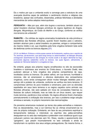 Eis o motivo por que a umbanda evolui e converge para a estrutura de uma
avançada doutrina capaz de satisfazer o sentimento intuitivo e religioso dos
brasileiros, apesar das confusões, dissensões, práticas fetichistas e atividades
mercenárias de certos adeptos inescrupulosos.

PERGUNTA: – Mas por que, além dos bugres e escravos, também atuam no
astral brasileiro diversas falanges primitivas de negros legítimos de Angola,
Bengala, Moçambique, da Costa do Marfim e do Congo, conforme se verifica
nos terreiros de umbanda?

RAMATÍS: – Os milhões de negros arrancados brutalmente da vida primitiva e
espontânea das florestas africanas, quando foram trazidos para o cativeiro,
também atraíram para o astral brasileiro os parentes, amigos e companheiros
da mesma índole e cor, que impelidos pela fúria vingativa tentaram toda sorte
de desforras contra os brancos algozes.(31)

(31) N. do Médium: Embora a notícia possa carecer de fundamento, explicou-nos o espírito de
Tio Jeremias, pai-de-terreiro, que após longo tempo no astral brasileiro, as falanges africanas
conseguiram assenhorear-se das energias do mundo oculto e de algum elemental do fogo,
provocando algumas catástrofes contra os brancos, nas quais figuram, ultimamente, a
explosão do “Almirante Saldanha” e a tragédia do Caju.


No entanto, graças aos próprios negros envelhecidos no eito da escravidão
brasileira e submissos aos ensinos do Cristo-Jesus, o louvado Oxalá, eles
puderam atenuar a fúria vingativa dos próprios companheiros de raça,
revoltados contra os brancos. Os pretos velhos, em sua ternura, humildade e
renúncia, não só amenizaram a ofensiva destruidora dos companheiros
vingativos, como ainda conseguiram aliciar muitas falanges rebeldes para o
serviço útil e protetor da umbanda, conforme se verifica nos bons terreiros. O
compromisso cármico do povo brasileiro e americano, para com os silvícolas
espoliados em seus bens terrenos e os negros caçados como animais nas
florestas africanas, não será saldado em troca de concessões fraternas ou
facécias de cultura civilizada, mas se trata de um ônus severo, que requer
muita renúncia, paciência e boa vontade. Os negros africanos foram chamados
prematuramente à civilização dos brancos, por isso o problema exige solução
amistosa e sensata, no próprio mecanismo das reencarnações.

Os pioneiros americanos roubaram as terras dos peles-vermelhas e mataram-
lhes os descendentes, mas a Lei Cármica fez as vítimas encarnarem-se no
seio da própria civilização. Entretanto, em face do seu primarismo espiritual e
temperamento belicoso e indomável, os espíritos dos peles-vermelhas
desajustam-se no seio das metrópoles e pretendem viver existência igual à que
cultuavam outrora nas planícies sem fim. Disso, resulta o aparecimento dos
“gangsters”, que pesam incomodamente no seio civilizado e ainda se
transformam no opróbrio dos seus antigos perseguidores. Da mesma forma, o
 