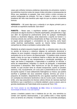 vosso país enfrenta inúmeros problemas decorrentes do primarismo mental e
da excêntrica moral de muitos de nossos irmãos silvícolas e remanescentes da
África, que, espoliados no passado, hoje vivem ombro a ombro convosco na
exótica configuração de civilizado. Por isso, o futebol, o rádio e a televisão
brasileiros têm feito mais benefício pelo negro do que os próprios educadores
brancos.

PERGUNTA: – Há quem diga que a umbanda é um degrau primário para a
admissão ao espiritismo kardecista. Que dizeis?

RAMATÍS: – Nesse caso, o espiritismo também poderia ser um degrau
antecipado de alguma doutrina ou filosofia espiritualista, principalmente a ioga,
que além de expressar-se positivamente acima de qualquer manifestação
sectária ou doutrinária religiosa, ainda desenvolve o espírito do homem e o
emancipa através dos caminhos disciplinados da Raja e da Gnani Ioga. Aliás,
os iogues jamais apregoam o universalismo de sua doutrina, como fazem
certas doutrinas espiritualistas, quando ao mesmo tempo movimentam
campanhas de críticas e combates a outras seitas irmãs.

Obediente ao próprio esquema traçado pelo Alto, a umbanda evolui, dia a dia,
no sentido de tornar-se a cobertura religiosa do sentimento devocional e
religioso do povo brasileiro, enquanto ainda o esclarece pelos ensinamentos
avançados da Lei do Carma e da Reencarnação. “O brasileiro ainda conserva
desde o berço de sua raça a tendência fraterna e afetiva das três raças que
cimentam a formação do seu temperamento e constituição psicológica. Do
negro, ele herdou a resignação, a ingenuidade e a paciência; do silvícola, o
senso de independência, intrepidez e a boa-fé; do português, a simplicidade
comunicativa e alvissareira. Nele imprimiu-se um tipo de sangue quente e
versátil, no qual circulam tanto as virtudes excepcionais, quanto os pecados
extremos, mas, louvavelmente, em curso para a predominância de um caráter
de espírito superior. E esse caldeamento heterogêneo ou mistura, que poderia
sacrificar a qualidade dos seus caracteres originais, terminou por avivar o
psiquismo do brasileiro, despertando-lhe uma agudeza espiritual incomum e
em condições de sintonizá-lo facilmente à vida do mundo oculto. Consolida-se,
então, uma raça possuidora de diversos valores étnicos de natureza espiritual
benfeitora e que o espiritismo e a umbanda catalisam, pouco a pouco, para os
grandes desideratos da Fraternidade entre os povos da Terra.”(32)

(32) Trecho extraído da obra Elucidações do Além, Editora do Conhecimento sob a
recomendação de Ramatís, o seu autor espiritual.


Jamais o brasileiro poderia viver à distância de um rito, uma cerimônia ou
contato com espíritos desencarnados, o que justifica tanto a mesa espírita
como os terreiros de umbanda. O brasileiro ateu é uma anomalia psicológica,
 