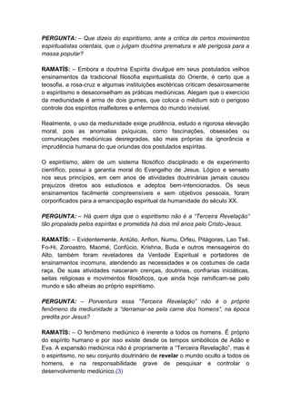 PERGUNTA: – Que dizeis do espiritismo, ante a crítica de certos movimentos
espiritualistas orientais, que o julgam doutrina prematura e até perigosa para a
massa popular?

RAMATÍS: – Embora a doutrina Espírita divulgue em seus postulados velhos
ensinamentos da tradicional filosofia espiritualista do Oriente, é certo que a
teosofia, a rosa-cruz e algumas instituições esotéricas criticam desairosamente
o espiritismo e desaconselham as práticas mediúnicas. Alegam que o exercício
da mediunidade é arma de dois gumes, que coloca o médium sob o perigoso
controle dos espíritos malfeitores e enfermos do mundo invisível.

Realmente, o uso da mediunidade exige prudência, estudo e rigorosa elevação
moral, pois as anomalias psíquicas, como fascinações, obsessões ou
comunicações mediúnicas desregradas, são mais próprias da ignorância e
imprudência humana do que oriundas dos postulados espíritas.

O espiritismo, além de um sistema filosófico disciplinado e de experimento
científico, possui a garantia moral do Evangelho de Jesus. Lógico e sensato
nos seus princípios, em cem anos de atividades doutrinárias jamais causou
prejuízos diretos aos estudiosos e adeptos bem-intencionados. Os seus
ensinamentos facilmente compreensíveis e sem objetivos pessoais, foram
corporificados para a emancipação espiritual da humanidade do século XX.

PERGUNTA: – Há quem diga que o espiritismo não é a “Terceira Revelação”
tão propalada pelos espíritas e prometida há dois mil anos pelo Cristo-Jesus.

RAMATÍS: – Evidentemente, Antúlio, Anfion, Numu, Orfeu, Pitágoras, Lao Tsé,
Fo-Hi, Zoroastro, Maomé, Confúcio, Krishna, Buda e outros mensageiros do
Alto, também foram reveladores da Verdade Espiritual e portadores de
ensinamentos incomuns, atendendo as necessidades e os costumes de cada
raça. De suas atividades nasceram crenças, doutrinas, confrarias iniciáticas,
seitas religiosas e movimentos filosóficos, que ainda hoje ramificam-se pelo
mundo e são alheias ao próprio espiritismo.

PERGUNTA: – Porventura essa “Terceira Revelação” não é o próprio
fenômeno da mediunidade a “derramar-se pela carne dos homens”, na época
predita por Jesus?

RAMATÍS: – O fenômeno mediúnico é inerente a todos os homens. É próprio
do espírito humano e por isso existe desde os tempos simbólicos de Adão e
Eva. A expansão mediúnica não é propriamente a “Terceira Revelação”, mas é
o espiritismo, no seu conjunto doutrinário de revelar o mundo oculto a todos os
homens, e na responsabilidade grave de pesquisar e controlar o
desenvolvimento mediúnico.(3)
 