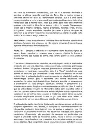 um caso de tratamento psicoterápico, pois ele é a semente destinada a
germinar a sétima raça-mãe espiritual da Terra. Daí o motivo porque a
umbanda, através do “élan” ou “denominador psíquico”, que é o preto velho,
conseguiu realizar a curto prazo a confraternização positiva e incondicional de
várias raças sob o mesmo credo, coisa que jamais pôde fazer até o momento
qualquer outra doutrina, filosofia ou sistema político do mundo. Ela conseguiu
aliciar sob a mesma bandeira, negros, poloneses, italianos, sírios, árabes,
portugueses, russos, espanhóis, alemães, japoneses e judeus, os quais se
comovem e se tornam verdadeiras crianças temerosas diante do preto velho
“sabido” e do caboclo amigo, mas rude.

PERGUNTA: – Mas à medida que a umbanda libera-se dos ritos, apetrechos e
fetichismo herdados dos africanos, ela não poderia convergir diretamente para
o gênero mediúnico da mesa kardecista?

RAMATÍS: – Embora a umbanda e o espiritismo sejam doutrinas dignas do
mesmo louvor espiritual e convirjam para o mesmo objetivo de libertar o
espírito humano das ilusões da carne, elas variam quanto às suas práticas
doutrinárias.

O espiritismo deve manter-se irredutível na sua linhagem iniciática, rejeitando e
proibindo, em seu seio, idolatrias, cultos excêntricos, cerimônias, promessas,
cantorias, fetiches, obrigações religiosas, paramentos e crendices mitológicas,
simbolismos e hierarquias sacerdotais, pois é a “fonte” desobstruída para
atender as criaturas que ultrapassam a fase idólatra e fetichista do mundo
profano. Mas a umbanda obedece a outro esquema de atividade traçado pela
Administração Sideral, pois é realmente uma escola doutrinária com
apetrechos de culto e tradições primitivas, destinada a auxiliar os seus adeptos
a dinamizarem as suas energias espirituais firmando o pensamento e a
emoção no processo litúrgico e nas configurações exotéricas. Mas à medida
que os umbandistas evoluem no intercâmbio afetivo com os pretos velhos e
caboclos, os seus apetrechos de uso e estudo religioso também apuram-se e
substituem-se por outros mais sensatos e modernos, assim como os alunos
primários antigamente usavam lousas e giz para fazer suas lições, e,
modernamente, servem-se de blocos de papel e eficientes canetas-tinteiro.

A umbanda não evolui, nem tende diretamente para tornar-se puro kardecismo,
porque os apetrechos, ritos, fetiches, as tradições e a liberdade fenomênica no
intercâmbio mediúnico incondicional com os pretos e caboclos, que lhe
constituem o fundamento doutrinário, não devem ser cultuados pelos espíritas
kardecistas. Obviamente, são passíveis de censuras os kardecistas que
exigem a umbanda liberta de fetichismo, cultos, rituais e práticas de magia,
assim como os umbandistas que pretendam acender velas e riscar pontos nas
mesas espíritas. Que o espiritismo siga o seu rumo orientado pelo bom senso e
 
