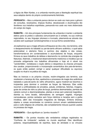 a lógica de Allan Kardec, e a umbanda marche para a libertação espiritual dos
seus adeptos dentro do próprio condicionamento fetichista.

PERGUNTA: – Mas a umbanda parece derivar-se cada vez mais para o gênero
de consultas, receituários, limpeza fluídica, desobsessão e doutrinações tão
familiares nos trabalhos espiritistas, parecendo-nos cada vez mais distanciada
do campo da magia.

RAMATÍS: – Um dos principais fundamentos da umbanda é manter o ambiente
eletivo para os pretos e caboclos comunicarem-se à vontade, na sua vivência
regionalista, no seu linguajar pitoresco e truncado, plasmando-se através dos
cavalos sem quaisquer constrangimentos e na sua forma característica.

Já explicamos que a magia africana enfraquece-se dia a dia, nos terreiros, ante
o desaparecimento do babalaô ou pai-de-santo africano autêntico, o qual sabia
potencializar o eterismo físico e químico dos objetos e das coisas,
transformando-os em condensadores e acumuladores de forças, enquanto
firmava os seus trabalhos de defesa e desmancho no controle das energias da
Natureza. Ademais, o tradicional desenvolvimento mediúnico e iniciático que se
procedia antigamente nos trabalhos africanistas e hoje só é viável nos
“candomblés”, revitalizava o duplo etérico e despertava os chacras principais
dos cavalos, proporcionando a incorporação sonambúlica dos pais-de-terreiro,
os quais então podiam corrigir e sanar qualquer dificuldade ou equívoco
surgido no ritual e na prática da magia.

Mas os brancos e os próprios crioulos, recém-chegados aos terreiros, que
receberam a herança de ritos, apetrechos e processos de magia dos autênticos
babalaôs e pais-de-santo do velho africanismo, agora mostram-se bisonhos e
incipientes para dominar e controlar as forças da Natureza. Eles então
recorrem a artificialidades de amuletos, patuás, emblemas, fetiches, imagens,
guias de contas de vidro ou pitos de louça, ponteiros desimantados, pembas de
calcário comum e desmineralizadas, plantas e ervas sem potencial magnético,
diamba ou fumo lavado, defumadores de serragem vegetal, miçangas
carnavalescas, pontos cantados sem força mântrica e riscados sem a grafia
iniciática, além das invocações irregulares de falanges. Embora diversos
objetos e coisas encontradas no comércio comum sirvam satisfatoriamente
para o culto religioso de umbanda, são completamente inócuos quando usados
no processo de magia.

PERGUNTA: – Que significam os “pontos riscados”?

RAMATÍS: – Os pontos riscados são verdadeiros códigos registrados na
“Confraria de Umbanda”, sediada no mundo espiritual. Eles identificam
poderes, responsabilidades de espíritos, tipos de atividade e os vínculos
 