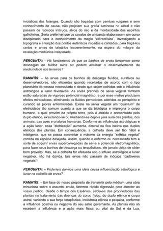 iniciáticos das falanges. Quando são traçados com pembas vulgares e sem
conhecimento de causa, não projetam sua grafia luminosa no astral e não
passam de rabiscos inócuos, alvos do riso e da mordacidade dos espíritos
galhofeiros. Seria preferível que os cavalos de umbanda elaborassem um curso
disciplinado para o conhecimento da magia “etéreofísica”, investigando a
topografia e a função dos pontos autênticos riscados e cantados, para traçá-los
certos e antes de tateá-los incoerentemente, na espera do milagre da
revelação mediúnica inesperada.

PERGUNTA: – Há fundamento de que os banhos de ervas funcionam como
descargas de fluidos ruins ou podem acelerar o desenvolvimento da
mediunidade nos terreiros?

RAMATÍS: – As ervas para os banhos de descarga fluídica, curativos ou
desenvolvedores, são eficientes quando receitadas de acordo com o tipo
planetário da pessoa necessitada e desde que sejam colhidas sob a influência
astrológica e lunar favoráveis. As ervas prenhes de seiva vegetal também
estão saturadas de vigoroso potencial magnético, e por esse motivo produzem
efeitos miraculosos, eliminando os fluidos perniciosos aderidos ao perispírito e
curando as piores enfermidades. Existe na seiva vegetal um “quantum” de
eletricidade tão comum quanto a que se diz biológica e impregna o corpo
humano, a qual provém da própria terra, pois é atraída e concentrada pelo
duplo etérico, exsudando-se ou irradiando-se depois pela aura das plantas, dos
animais, das aves e criaturas humanas. Conforme as influências astrológicas e
a ação lunar, essa “eletrização” aumenta, diminui ou fica inativa nos duplos
etéricos das plantas. Em consequência, a colheita deve ser tão hábil e
inteligente, que se possa aproveitar o máximo da energia “elétrica vegetal”
contida na espécie desejada. Assim, quando o enfermo ou necessitado tem a
sorte de adquirir ervas supercarregadas de seiva e potencial eletromagnético,
para fazer seus banhos de descarga ou terapêuticos, ele jamais deixa de obter
bom proveito. Mas, se a colheita for efetuada sob o influxo astrológico e lunar
negativo, não há dúvida, tais ervas não passam de inócuos “cadáveres
vegetais”!

PERGUNTA: – Poderíeis dar-nos uma idéia dessa influenciação astrológica e
lunar na colheita de ervas?

RAMATÍS: – Em face do nosso propósito de transmitir pelo médium uma obra
minuciosa sobre o assunto, então, faremos rápida digressão para atender ao
vosso pedido. Desde o tempo dos Essênios, sabia-se das propriedades das
plantas no tratamento das doenças do corpo físico, do duplo etérico e corpo
astral, variando a sua força terapêutica, incidência etérica e psíquica, conforme
a influência positiva ou negativa do seu astro governante. As plantas não só
recebem a influência e a ação mais física ou vital do Sol e da Lua,
 