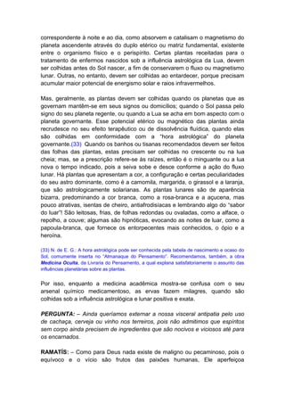 correspondente à noite e ao dia, como absorvem e catalisam o magnetismo do
planeta ascendente através do duplo etérico ou matriz fundamental, existente
entre o organismo físico e o perispírito. Certas plantas receitadas para o
tratamento de enfermos nascidos sob a influência astrológica da Lua, devem
ser colhidas antes do Sol nascer, a fim de conservarem o fluxo ou magnetismo
lunar. Outras, no entanto, devem ser colhidas ao entardecer, porque precisam
acumular maior potencial de energismo solar e raios infravermelhos.

Mas, geralmente, as plantas devem ser colhidas quando os planetas que as
governam mantêm-se em seus signos ou domicílios; quando o Sol passa pelo
signo do seu planeta regente, ou quando a Lua se acha em bom aspecto com o
planeta governante. Esse potencial etérico ou magnético das plantas ainda
recrudesce no seu efeito terapêutico ou de dissolvência fluídica, quando elas
são colhidas em conformidade com a “hora astrológica” do planeta
governante.(33) Quando os banhos ou tisanas recomendados devem ser feitos
das folhas das plantas, estas precisam ser colhidas no crescente ou na lua
cheia; mas, se a prescrição refere-se às raízes, então é o minguante ou a lua
nova o tempo indicado, pois a seiva sobe e desce conforme a ação do fluxo
lunar. Há plantas que apresentam a cor, a configuração e certas peculiaridades
do seu astro dominante, como é a camomila, margarida, o girassol e a laranja,
que são astrologicamente solarianas. As plantas lunares são de aparência
bizarra, predominando a cor branca, como a rosa-branca e a açucena, mas
pouco atrativas, isentas de cheiro, antiafrodisíacas e lembrando algo do “sabor
do luar”! São leitosas, frias, de folhas redondas ou ovaladas, como a alface, o
repolho, a couve; algumas são hipnóticas, evocando as noites de luar, como a
papoula-branca, que fornece os entorpecentes mais conhecidos, o ópio e a
heroína.

(33) N. de E. G.: A hora astrológica pode ser conhecida pela tabela de nascimento e ocaso do
Sol, comumente inserta no “Almanaque do Pensamento”. Recomendamos, também, a obra
Medicina Oculta, da Livraria do Pensamento, a qual explana satisfatoriamente o assunto das
influências planetárias sobre as plantas.


Por isso, enquanto a medicina acadêmica mostra-se confusa com o seu
arsenal químico medicamentoso, as ervas fazem milagres, quando são
colhidas sob a influência astrológica e lunar positiva e exata.

PERGUNTA: – Ainda queríamos externar a nossa visceral antipatia pelo uso
de cachaça, cerveja ou vinho nos terreiros, pois não admitimos que espíritos
sem corpo ainda precisem de ingredientes que são nocivos e viciosos até para
os encarnados.

RAMATÍS: – Como para Deus nada existe de maligno ou pecaminoso, pois o
equívoco e o vício são frutos das paixões humanas, Ele aperfeiçoa
 