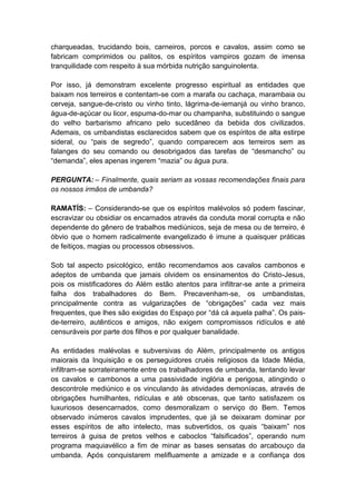 charqueadas, trucidando bois, carneiros, porcos e cavalos, assim como se
fabricam comprimidos ou palitos, os espíritos vampiros gozam de imensa
tranquilidade com respeito à sua mórbida nutrição sanguinolenta.

Por isso, já demonstram excelente progresso espiritual as entidades que
baixam nos terreiros e contentam-se com a marafa ou cachaça, marambaia ou
cerveja, sangue-de-cristo ou vinho tinto, lágrima-de-iemanjá ou vinho branco,
água-de-açúcar ou licor, espuma-do-mar ou champanha, substituindo o sangue
do velho barbarismo africano pelo sucedâneo da bebida dos civilizados.
Ademais, os umbandistas esclarecidos sabem que os espíritos de alta estirpe
sideral, ou “pais de segredo”, quando comparecem aos terreiros sem as
falanges do seu comando ou desobrigados das tarefas de “desmancho” ou
“demanda”, eles apenas ingerem “mazia” ou água pura.

PERGUNTA: – Finalmente, quais seriam as vossas recomendações finais para
os nossos irmãos de umbanda?

RAMATÍS: – Considerando-se que os espíritos malévolos só podem fascinar,
escravizar ou obsidiar os encarnados através da conduta moral corrupta e não
dependente do gênero de trabalhos mediúnicos, seja de mesa ou de terreiro, é
óbvio que o homem radicalmente evangelizado é imune a quaisquer práticas
de feitiços, magias ou processos obsessivos.

Sob tal aspecto psicológico, então recomendamos aos cavalos cambonos e
adeptos de umbanda que jamais olvidem os ensinamentos do Cristo-Jesus,
pois os mistificadores do Além estão atentos para infiltrar-se ante a primeira
falha dos trabalhadores do Bem. Precavenham-se, os umbandistas,
principalmente contra as vulgarizações de “obrigações” cada vez mais
frequentes, que lhes são exigidas do Espaço por “dá cá aquela palha”. Os pais-
de-terreiro, autênticos e amigos, não exigem compromissos ridículos e até
censuráveis por parte dos filhos e por qualquer banalidade.

As entidades malévolas e subversivas do Além, principalmente os antigos
maiorais da Inquisição e os perseguidores cruéis religiosos da Idade Média,
infiltram-se sorrateiramente entre os trabalhadores de umbanda, tentando levar
os cavalos e cambonos a uma passividade inglória e perigosa, atingindo o
descontrole mediúnico e os vinculando às atividades demoníacas, através de
obrigações humilhantes, ridículas e até obscenas, que tanto satisfazem os
luxuriosos desencarnados, como desmoralizam o serviço do Bem. Temos
observado inúmeros cavalos imprudentes, que já se deixaram dominar por
esses espíritos de alto intelecto, mas subvertidos, os quais “baixam” nos
terreiros à guisa de pretos velhos e caboclos “falsificados”, operando num
programa maquiavélico a fim de minar as bases sensatas do arcabouço da
umbanda. Após conquistarem melifluamente a amizade e a confiança dos
 