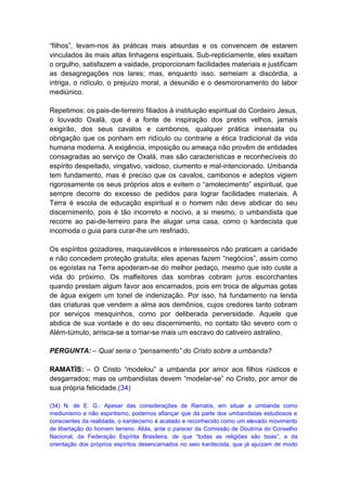 “filhos”, levam-nos às práticas mais absurdas e os convencem de estarem
vinculados às mais altas linhagens espirituais. Sub-repticiamente, eles exaltam
o orgulho, satisfazem a vaidade, proporcionam facilidades materiais e justificam
as desagregações nos lares; mas, enquanto isso, semeiam a discórdia, a
intriga, o ridículo, o prejuízo moral, a desunião e o desmoronamento do labor
mediúnico.

Repetimos: os pais-de-terreiro filiados à instituição espiritual do Cordeiro Jesus,
o louvado Oxalá, que é a fonte de inspiração dos pretos velhos, jamais
exigirão, dos seus cavalos e cambonos, qualquer prática insensata ou
obrigação que os ponham em ridículo ou contrarie a ética tradicional da vida
humana moderna. A exigência, imposição ou ameaça não provêm de entidades
consagradas ao serviço de Oxalá, mas são características e reconhecíveis do
espírito despeitado, vingativo, vaidoso, ciumento e mal-intencionado. Umbanda
tem fundamento, mas é preciso que os cavalos, cambonos e adeptos vigiem
rigorosamente os seus próprios atos e evitem o “amolecimento” espiritual, que
sempre decorre do excesso de pedidos para lograr facilidades materiais. A
Terra é escola de educação espiritual e o homem não deve abdicar do seu
discernimento, pois é tão incorreto e nocivo, a si mesmo, o umbandista que
recorre ao pai-de-terreiro para lhe alugar uma casa, como o kardecista que
incomoda o guia para curar-lhe um resfriado.

Os espíritos gozadores, maquiavélicos e interesseiros não praticam a caridade
e não concedem proteção gratuita; eles apenas fazem “negócios”, assim como
os egoístas na Terra apoderam-se do melhor pedaço, mesmo que isto custe a
vida do próximo. Os malfeitores das sombras cobram juros escorchantes
quando prestam algum favor aos encarnados, pois em troca de algumas gotas
de água exigem um tonel de indenização. Por isso, há fundamento na lenda
das criaturas que vendem a alma aos demônios, cujos credores tanto cobram
por serviços mesquinhos, como por deliberada perversidade. Aquele que
abdica de sua vontade e do seu discernimento, no contato tão severo com o
Além-túmulo, arrisca-se a tornar-se mais um escravo do cativeiro astralino.

PERGUNTA: – Qual seria o “pensamento” do Cristo sobre a umbanda?

RAMATÍS: – O Cristo “modelou” a umbanda por amor aos filhos rústicos e
desgarrados; mas os umbandistas devem “modelar-se” no Cristo, por amor de
sua própria felicidade.(34)

(34) N. de E. G.: Apesar das considerações de Ramatís, em situar a umbanda como
mediunismo e não espiritismo, podemos afiançar que da parte dos umbandistas estudiosos e
conscientes da realidade, o kardecismo é acatado e reconhecido como um elevado movimento
de libertação do homem terreno. Aliás, ante o parecer da Comissão de Doutrina do Conselho
Nacional, da Federação Espírita Brasileira, de que “todas as religiões são boas”, e da
orientação dos próprios espíritos desencarnados no seio kardecista, que já ajuízam de modo
 