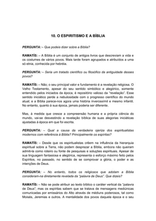 10. O ESPIRITISMO E A BÍBLIA


PERGUNTA: – Que podeis dizer sobre a Bíblia?

RAMATÍS: – A Bíblia é um conjunto de antigos livros que descreviam a vida e
os costumes de vários povos. Mais tarde foram agrupados e atribuídos a uma
só etnia, conhecida por hebréia.

PERGUNTA: – Seria um tratado científico ou filosófico da antiguidade desses
povos?

RAMATÍS: – Não; o seu principal valor e fundamento é a revelação religiosa. O
Velho Testamento, apesar do seu sentido simbólico e alegórico, somente
entendido pelos iniciados da época, é repositório valioso da “revelação”. Esse
sentido iniciático perde a nebulosidade com o progresso científico do mundo
atual; e a Bíblia parece-nos agora uma história inverossímil e mesmo infantil.
No entanto, quanto à sua época, jamais poderia ser diferente.

Mas, à medida que cresce a compreensão humana e a própria ciência do
mundo, vai-se desvestindo a revelação bíblica de suas alegorias iniciáticas
ajustadas à época em que foi escrita.

PERGUNTA: – Qual a causa da verdadeira ojeriza dos espiritualistas
modernos com referência à Bíblia? Principalmente os espíritas?

RAMATÍS: – Desde que os espiritualistas crêem na influência da hierarquia
espiritual sobre a Terra, não podem desprezar a Bíblia, embora não queiram
admiti-la como roteiro ou fonte de pesquisas e soluções espirituais. Apesar de
sua linguagem fantasiosa e alegórica, representa o esforço máximo feito pelos
Espíritos, no passado, no sentido de se comprovar a glória, o poder e as
intenções de Deus.

PERGUNTA: – No entanto, todos os religiosos que adotam a Bíblia
consideram-na diretamente revelada da “palavra de Deus”. Que dizeis?

RAMATÍS: – Não se pode atribuir ao texto bíblico o caráter vertical da “palavra
de Deus”; mas os espíritas sabem que se tratava de mensagens mediúnicas
comunicadas por emissários do Alto através de médiuns poderosos, tal como
Moisés, Jeremias e outros. A mentalidade dos povos daquela época e o seu
 