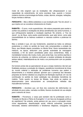 modo de vida exigiram que as revelações não ultrapassassem a sua
capacidade de entendimento, tal como acontece hoje, quando o homem
moderno domina a terminologia de fluidos, ondas, átomos, energias, radiações,
forças mentais e etéricas.

PERGUNTA: – Mas a Bíblia estabelece a sua revelação pela “Voz de Jeová”, o
que implica em se considerar diretamente do Criador.

RAMATÍS: – O povo, muito supersticioso, não estava preparado para aceitar e
confiar nos poderes e revelações de almas semelhantes aos seres humanos, o
que enfraqueceria bastante a revelação espiritual. No entanto, a “Voz de
Jeová”, ou de Deus, seria aceita unanimemente, quer pelo temor, como pela
impossibilidade de os hebreus avaliarem a natureza sublime e poderosa do
Senhor.

Mas a verdade é que, em seu fundamento, assentam-se todos os esforços
posteriores e o êxito no sentido de haver sido compreendida a unidade de
Deus, que Moisés depois consolidou no Monte Sinai. Havia necessidade dos
médiuns, na época, atribuírem uma grande autoridade às mensagens
recebidas, a fim de serem acreditados pelos seus conterrâneos. Aliás, a
mentalidade humana não mudou muito, pois ainda hoje, nos centros espíritas e
terreiros de umbanda, os médiuns continuam a receber entidades de elevada
estirpe sideral, materializando-as de modo a se promiscuírem com as paixões
terrenas.

Os homens ainda não se aperceberam de que o ensejo mediúnico não tem por
finalidade precípua a produção de milagres, assistência incondicional às tricas
do mundo material e resolução de problemas humanos que pedem o
discernimento e a iniciativa pessoal. Ignoram que a presença dos elevados
prepostos do Senhor obedece ao programa de libertação espiritual, em vez de
contribuição no sentido de maior satisfação nas atividades transitórias da
matéria. Tanto quanto no tempo de Moisés, hoje ainda se explora os
desencarnados para solucionarem as consequências nefastas das
imprudências humanas.

PERGUNTA: – Acontece que, em face dos costumes tão deformantes na
atividade do povo judeu, narrados na Bíblia, ficamos duvidando de sua eleição
para o advento de Jesus.

RAMATÍS: – Porventura, o vosso país também não foi profetizado como o
“Coração do Mundo e Pátria do Evangelho”,(1) em face da divulgação profícua
do espiritismo? No entanto, ainda perdura em seu povo a corrupção moral,
vícios degradantes, desarticulação social, infância subvertida, juventude
transviada, desleixo administrativo e fanatismos religiosos, conjugados às
 