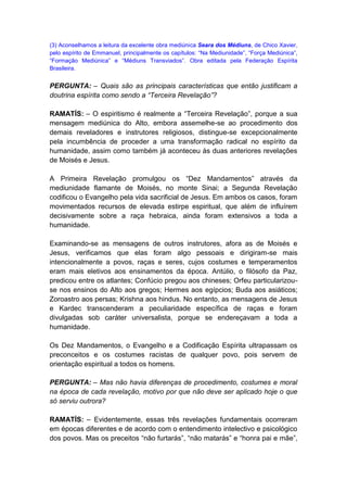 (3) Aconselhamos a leitura da excelente obra mediúnica Seara dos Médiuns, de Chico Xavier,
pelo espírito de Emmanuel, principalmente os capítulos: “Na Mediunidade”, “Força Mediúnica”,
“Formação Mediúnica” e “Médiuns Transviados”. Obra editada pela Federação Espírita
Brasileira.


PERGUNTA: – Quais são as principais características que então justificam a
doutrina espírita como sendo a “Terceira Revelação”?

RAMATÍS: – O espiritismo é realmente a “Terceira Revelação”, porque a sua
mensagem mediúnica do Alto, embora assemelhe-se ao procedimento dos
demais reveladores e instrutores religiosos, distingue-se excepcionalmente
pela incumbência de proceder a uma transformação radical no espírito da
humanidade, assim como também já aconteceu às duas anteriores revelações
de Moisés e Jesus.

A Primeira Revelação promulgou os “Dez Mandamentos” através da
mediunidade flamante de Moisés, no monte Sinai; a Segunda Revelação
codificou o Evangelho pela vida sacrificial de Jesus. Em ambos os casos, foram
movimentados recursos de elevada estirpe espiritual, que além de influírem
decisivamente sobre a raça hebraica, ainda foram extensivos a toda a
humanidade.

Examinando-se as mensagens de outros instrutores, afora as de Moisés e
Jesus, verificamos que elas foram algo pessoais e dirigiram-se mais
intencionalmente a povos, raças e seres, cujos costumes e temperamentos
eram mais eletivos aos ensinamentos da época. Antúlio, o filósofo da Paz,
predicou entre os atlantes; Confúcio pregou aos chineses; Orfeu particularizou-
se nos ensinos do Alto aos gregos; Hermes aos egípcios; Buda aos asiáticos;
Zoroastro aos persas; Krishna aos hindus. No entanto, as mensagens de Jesus
e Kardec transcenderam a peculiaridade específica de raças e foram
divulgadas sob caráter universalista, porque se endereçavam a toda a
humanidade.

Os Dez Mandamentos, o Evangelho e a Codificação Espírita ultrapassam os
preconceitos e os costumes racistas de qualquer povo, pois servem de
orientação espiritual a todos os homens.

PERGUNTA: – Mas não havia diferenças de procedimento, costumes e moral
na época de cada revelação, motivo por que não deve ser aplicado hoje o que
só serviu outrora?

RAMATÍS: – Evidentemente, essas três revelações fundamentais ocorreram
em épocas diferentes e de acordo com o entendimento intelectivo e psicológico
dos povos. Mas os preceitos “não furtarás”, “não matarás” e “honra pai e mãe”,
 