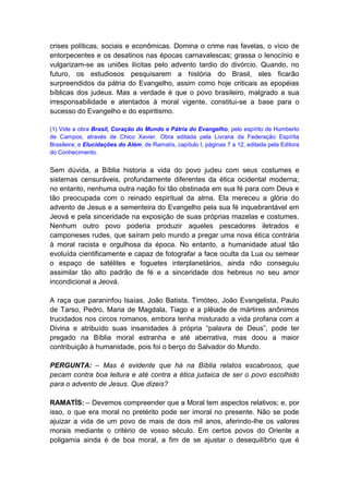 crises políticas, sociais e econômicas. Domina o crime nas favelas, o vício de
entorpecentes e os desatinos nas épocas carnavalescas; grassa o lenocínio e
vulgarizam-se as uniões ilícitas pelo advento tardio do divórcio. Quando, no
futuro, os estudiosos pesquisarem a história do Brasil, eles ficarão
surpreendidos da pátria do Evangelho, assim como hoje criticais as epopéias
bíblicas dos judeus. Mas a verdade é que o povo brasileiro, malgrado a sua
irresponsabilidade e atentados à moral vigente, constitui-se a base para o
sucesso do Evangelho e do espiritismo.

(1) Vide a obra Brasil, Coração do Mundo e Pátria do Evangelho, pelo espírito de Humberto
de Campos, através de Chico Xavier. Obra editada pela Livraria da Federação Espírita
Brasileira; e Elucidações do Além, de Ramatís, capítulo I, páginas 7 a 12, editada pela Editora
do Conhecimento.


Sem dúvida, a Bíblia historia a vida do povo judeu com seus costumes e
sistemas censuráveis, profundamente diferentes da ética ocidental moderna;
no entanto, nenhuma outra nação foi tão obstinada em sua fé para com Deus e
tão preocupada com o reinado espiritual da alma. Ela mereceu a glória do
advento de Jesus e a sementeira do Evangelho pela sua fé inquebrantável em
Jeová e pela sinceridade na exposição de suas próprias mazelas e costumes.
Nenhum outro povo poderia produzir aqueles pescadores iletrados e
camponeses rudes, que saíram pelo mundo a pregar uma nova ética contrária
à moral racista e orgulhosa da época. No entanto, a humanidade atual tão
evoluída cientificamente e capaz de fotografar a face oculta da Lua ou semear
o espaço de satélites e foguetes interplanetários, ainda não conseguiu
assimilar tão alto padrão de fé e a sinceridade dos hebreus no seu amor
incondicional a Jeová.

A raça que paraninfou Isaías, João Batista, Timóteo, João Evangelista, Paulo
de Tarso, Pedro, Maria de Magdala, Tiago e a plêiade de mártires anônimos
trucidados nos circos romanos, embora tenha misturado a vida profana com a
Divina e atribuído suas insanidades à própria “palavra de Deus”, pode ter
pregado na Bíblia moral estranha e até aberrativa, mas doou a maior
contribuição à humanidade, pois foi o berço do Salvador do Mundo.

PERGUNTA: – Mas é evidente que há na Bíblia relatos escabrosos, que
pecam contra boa leitura e até contra a ética judaica de ser o povo escolhido
para o advento de Jesus. Que dizeis?

RAMATÍS: – Devemos compreender que a Moral tem aspectos relativos; e, por
isso, o que era moral no pretérito pode ser imoral no presente. Não se pode
ajuizar a vida de um povo de mais de dois mil anos, aferindo-lhe os valores
morais mediante o critério de vosso século. Em certos povos do Oriente a
poligamia ainda é de boa moral, a fim de se ajustar o desequilíbrio que é
 