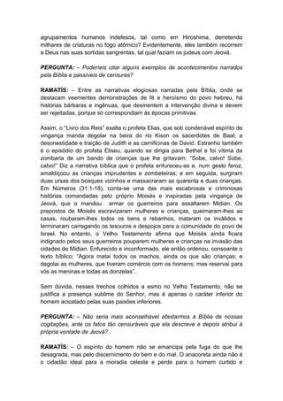 agrupamentos humanos indefesos, tal como em Hiroshima, derretendo
milhares de criaturas no fogo atômico? Evidentemente, eles também recorrem
a Deus nas suas sortidas sangrentas, tal qual faziam os judeus com Jeová.

PERGUNTA: – Poderíeis citar alguns exemplos de acontecimentos narrados
pela Bíblia e passíveis de censuras?

RAMATÍS: – Entre as narrativas elogiosas narradas pela Bíblia, onde se
destacam veementes demonstrações de fé e heroísmo do povo hebreu, há
histórias bárbaras e ingênuas, que desmentem a intervenção divina e devem
ser rejeitadas, porque só correspondiam às épocas primitivas.

Assim, o “Livro dos Reis” exalta o profeta Elias, que sob condenável espírito de
vingança manda degolar na beira do rio Kison os sacerdotes de Baal; a
desonestidade e traição de Judith e as carnificinas de David. Estranho também
é o episódio do profeta Eliseu, quando se dirigia para Bethel e foi vítima da
zombaria de um bando de crianças que lhe gritavam: “Sobe, calvo! Sobe,
calvo!” Diz a narrativa bíblica que o profeta enfureceu-se e, num gesto feroz,
amaldiçoou as crianças imprudentes e zombeteiras; e em seguida, surgiram
duas ursas dos bosques vizinhos e massacraram as quarenta e duas crianças.
Em Números (31:1-18), conta-se uma das mais escabrosas e criminosas
histórias comandadas pelo próprio Moisés e inspiradas pela vingança de
Jeová, que o mandou armar os guerreiros para assaltarem Midian. Os
prepostos de Moisés escravizaram mulheres e crianças, queimaram-lhes as
casas, roubaram-lhes todos os bens e rebanhos, mataram os inválidos e
terminaram carregando os tesouros e despojos para a comunidade do povo de
Israel. No entanto, o Velho Testamento afirma que Moisés ainda ficara
indignado pelos seus guerreiros pouparem mulheres e crianças na invasão das
cidades de Midian. Enfurecido e inconformado, ele então ordenou, consoante o
texto bíblico: “Agora matai todos os machos, ainda os que são crianças; e
degolai as mulheres, que tiveram comércio com os homens; mas reservai para
vós as meninas e todas as donzelas”.

Sem dúvida, nesses trechos colhidos a esmo no Velho Testamento, não se
justifica a presença sublime do Senhor, mas é apenas o caráter inferior do
homem acicatado pelas suas paixões inferiores.

PERGUNTA: – Não seria mais aconselhável afastarmos a Bíblia de nossas
cogitações, ante os fatos tão censuráveis que ela descreve e depois atribui à
própria vontade de Jeová?

RAMATÍS: – O espírito do homem não se emancipa pela fuga do que lhe
desagrada, mas pelo discernimento do bem e do mal. O anacoreta ainda não é
o cidadão ideal para a moradia celeste e perde para o homem curtido e
 