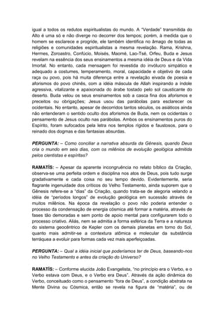 igual a todos os redutos espiritualistas do mundo. A “Verdade” transmitida do
Alto é uma só e não diverge no decorrer dos tempos; porém, à medida que o
homem se esclarece e progride, ele também identifica no âmago de todas as
religiões e comunidades espiritualistas a mesma revelação. Rama, Krishna,
Hermes, Zoroastro, Confúcio, Moisés, Maomé, Lao-Tsé, Orfeu, Buda e Jesus
revelam na essência dos seus ensinamentos a mesma idéia de Deus e da Vida
Imortal. No entanto, cada mensagem foi revestida do invólucro simpático e
adequado a costumes, temperamento, moral, capacidade e objetivo de cada
raça ou povo, pois há muita diferença entre a revelação eivada de poesia e
aforismos do povo chinês, com a idéia máscula de Allah inspirando a índole
agressiva, vitalizante e apaixonada do árabe tostado pelo sol causticante do
deserto. Buda velou os seus ensinamentos sob a casca fina dos aforismos e
preceitos ou obrigações; Jesus usou das parábolas para esclarecer os
ocidentais. No entanto, apesar de decorridos tantos séculos, os asiáticos ainda
não entenderam o sentido oculto dos aforismos de Buda, nem os ocidentais o
pensamento de Jesus oculto nas parábolas. Ambos os ensinamentos puros do
Espírito, foram sufocados pela letra nos templos rígidos e faustosos, para o
reinado dos dogmas e das fantasias absurdas.

PERGUNTA: – Como conciliar a narrativa absurda da Gênesis, quando Deus
cria o mundo em seis dias, com os milênios de evolução geológica admitida
pelos cientistas e espíritas?

RAMATÍS: – Apesar da aparente incongruência no relato bíblico da Criação,
observa-se uma perfeita ordem e disciplina nos atos de Deus, pois tudo surge
gradativamente e cada coisa no seu tempo devido. Evidentemente, seria
flagrante ingenuidade dos críticos do Velho Testamento, ainda suporem que o
Gênesis refere-se a “dias” da Criação, quando trata-se de alegoria velando a
idéia de “períodos longos” de evolução geológica em sucessão através de
muitos milênios. Na época da revelação o povo não poderia entender o
processo da condensação de energia cósmica até formar a matéria, através de
fases tão demoradas e sem ponto de apoio mental para configurarem todo o
processo criativo. Aliás, nem se admitia a forma esférica da Terra e a natureza
do sistema geocêntrico de Kepler com os demais planetas em torno do Sol,
quanto mais admitir-se a contextura atômica e molecular da substância
terráquea a evoluir para formas cada vez mais aperfeiçoadas.

PERGUNTA: – Qual a idéia inicial que poderíamos ter de Deus, baseando-nos
no Velho Testamento e antes da criação do Universo?

RAMATÍS: – Conforme elucida João Evangelista, “no princípio era o Verbo, e o
Verbo estava com Deus, e o Verbo era Deus”. Através da ação dinâmica do
Verbo, conceituado como o pensamento “fora de Deus”, a condição abstrata na
Mente Divina ou Cósmica, então se revela na figura de “matéria”, ou de
 