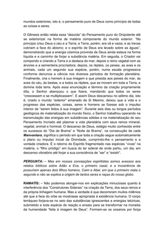 mundos exteriores, isto é, o pensamento puro de Deus como princípio de todas
as coisas e seres.

O Gênesis então relata essa “descida” do Pensamento puro do Onipotente até
se exteriorizar na forma de matéria componente do mundo exterior. “No
princípio criou Deus o céu e a Terra; a Terra, porém, era vã e vazia; e as trevas
cobriam a face do abismo; e o espírito de Deus era levado sobre as águas”,
demonstrando que a energia cósmica provinda de Deus ainda estava na forma
líquida e a caminho de forjar a substância matéria. Em seguida, o Criador vai
compondo e criando a Terra e a destaca do mar; depois o reino vegetal com as
árvores e a sementeira procriadora; depois, os répteis, os peixes, as aves e os
animais, cada um segundo sua espécie, porém, numa escala progressiva
conforme denuncia a ciência nos diversos períodos de formação planetária.
Finalmente, cria o homem à sua imagem e que presida aos peixes do mar, às
aves do céu, às bestas, e a todos os répteis, que se movem em toda a Terra, e
domine toda terra. Após essa enunciação e término da criação propriamente
dita, o Senhor abençoou o que fizera, mandando que todos os seres
“crescessem e se multiplicassem”. E assim Deus descansou no sétimo dia, isto
é, criado o mundo “exterior” emanado de Si Mesmo, deixou que a vida e o
progresso das espécies, coisas, seres e homens se fizesse sob o impulso
interior de “serem feitos à sua imagem”. Durante seis dias ou longos períodos
geológicos de materialização do mundo físico, o Senhor trabalhou operando na
transmutação das energias em substâncias sólidas e na materialização do seu
Pensamento Incriado até plasmar a vida planetária com seus reinos mineral,
vegetal, animal e hominal. O descanso de Deus, estágio muito conhecido entre
os sucessos do “Dia de Brama” e “Noite de Brama”, na consecução de cada
Manvantara, significa o período em que toda a criação segue automaticamente
o plano ou impulso inicial da Divindade, cumprindo-lhe o pensamento e a
vontade criadora. É o retorno do Espírito fragmentado nas espécies “vivas” na
matéria, o “filho pródigo” em busca do lar sideral de onde partiu, um dia, em
descenso vibratório até forjar a sua consciência de “ser” e “existir”.

PERGUNTA: – Mas em nossas concepções espiritistas somos avessos aos
relatos bíblicos sobre Adão e Eva, o primeiro casal, e a incoerência de
possuírem apenas dois filhos homens, Caim e Abel, em que o primeiro mata o
segundo e não se explica a origem de tantos seres e raças do nosso globo.

RAMATÍS: – Não podemos alongar-nos em explicações minuciosas quanto à
interferência dos “Construtores Siderais” na criação da Terra, dos seus reinos e
da própria linhagem humana. Mas a verdade é que decorreram muitos milênios
até que a face do orbe se mostrasse apropriada à existência humana. O corpo
terráqueo forjava-se no seio das substâncias ignescentes e energias telúricas,
submetido a toda espécie de reação e ensaio para se transformar na moradia
da humanidade “feita à imagem de Deus”. Formam-se os oceanos por força
 