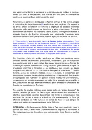 dos vapores inundando a atmosfera e o planeta agita-se instável e confuso,
ferido por raios e tempestades, até fixar-se em sua órbita e submeter-se
docilmente ao comando do poderoso centro solar.

Finalmente, as condições terráqueas se fizeram eletivas à vida animal, graças
à materialização do protoplasma,(2) essência da vida orgânica. Os prepostos
de Deus, então, devotaram-se fielmente a organizar as espécies inferiores
plasmadas pelo aglutinamento de infusórios e vidas microbianas. Enquanto
transcorriam os milênios no calendário sideral, evoluiu a linhagem animal sob a
pressão interna do Espírito compondo sua vestimenta transitória para
relacionar-se com o meio planetário e plasmar a própria noção de ser e existir.

(2) Vide o capítulo II, “Vida Organizada”, da obra A Caminho da Luz, psicografada por Chico
Xavier e ditada por Emmanuel, em que destacamos o trecho: “O protoplasma foi o embrião de
todas as organizações do globo terrestre; e se essa matéria, sem forma definida, cobria a
crosta solidificada do planeta, em breve a condensação da massa dá origem ao surgimento do
núcleo: iniciando-se as primeiras manifestações dos seres vivos”. Aconselhamos aos leitores
compulsarem essa excelente obra, que expõe todas as particularidades da Criação e
impossíveis de serem explanadas por Ramatís na exiguidade deste capítulo.


Os “espíritos criadores”, então, aglutinam as vidas microscópicas como
amebas, células albuminóides, protozoários, unicelulares, que se multiplicam
incessantemente sob o calor eletivo das águas, plasmando-se as formas de
constituição superior. Delineia-se a configuração do globo terrestre; surgem os
crustáceos marinhos e terrestres e os batráquios, que deixam as águas
adaptando-se, pouco a pouco, nos charcos da superfície mais firme. O cenário
terreno, apesar de instável e lodoso, denso e abafado, é entrecortado por
incessantes tremores de convulsões provindas do núcleo central. Era o sexto
dia apregoado pelo “Gênesis” e o período terceiro fixado pela Ciência terrena,
prosseguindo os ensaios avançados da vida física, quando surgem Adão e
Eva, precursores da raça adâmica constituída pelos exilados de um satélite de
Capela, da constelação do Cocheiro.

No entanto, há muitos milênios antes desse exílio de “anjos decaídos” do
mundo capelino, já viviam na Terra raças descendentes dos lemurianos e
atlantes, os primeiros próximos das grandes vias fluviais e outros situados nas
encostas de pedras e terrenos vulcânicos. Em consequência, a Terra já
oferecia condições de vida humana no tempo de Adão e Eva porque há
milênios ali viviam os remanescentes da velha Atlântida.

PERGUNTA: – Conforme narra a Bíblia, Adão e Eva eram o primeiro casal e
pais de dois filhos, Caim e Abel. O primeiro matou o segundo; e no entanto, a
Terra depois povoou-se de criaturas dos mais variados tipos. Como se explica
isso?
 