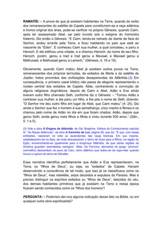 RAMATÍS: – A prova de que já existiam habitantes na Terra, quando do exílio
dos remanescentes do satélite de Capela para constituírem-se a raça adâmica
e tronco original dos árias, pode-se verificar no próprio Gênesis, quando Caim,
após ter assassinado Abel, sai pelo mundo sob o estigma do homicídio
fraterno. Diz então o Gênesis: “E Caim, tendo-se retirado de diante da face do
Senhor, andou errante pela Terra, e ficou habitando no país que está ao
nascente do “Éden”. E conheceu Caim sua mulher, a qual concebeu, e pariu a
Henoch. E ele edificou uma cidade, e a chamou Henoch, do nome de seu filho.
Henoch, porém, gerou a Irad e Irad gerou a Maviael, e Maviael gerou a
Mathusael, e Mathusael gerou a Lamech.” (Gênesis, 4: 16 a 19).

Obviamente, quando Caim matou Abel já existiam outros povos na Terra,
remanescentes dos próprios terrícolas, de exilados de Marte e do satélite de
Júpiter, todos provindos das civilizações desaparecidas da Atlântida.(3) Em
consequência, o primeiro casal bíblico não passa de alegoria representando o
núcleo central dos exilados de Capela. Aliás, contrariando a convicção de
alguns religiosos dogmáticos, depois de Caim e Abel, Adão e Eva ainda
tiveram outro filho chamado Seth, conforme diz o Gênesis: – “Tornou Adão a
conhecer sua mulher; e ela pariu um filho, e lhe pôs o nome de Seth, dizendo:
“O Senhor me deu outro filho em lugar de Abel, que Caim matou” (4: 25). Diz
ainda o Senhor que fez o homem à sua semelhança, criou macho e fêmea e os
chamou pelo nome de Adão no dia em que foram criados; Adão, depois que
gerou Seth, ainda gerou mais filhos e filhas e viveu durante 930 anos.” (Gên.,
5: 1 a 5).

(3) Vide a obra O Enigma da Atlântida, de Cel. Braghine, Editora do Conhecimento capítulo
III. “As Raças Adâmicas”, da obra A Caminho da Luz, página 29, que diz: “É que, com essas
entidades, nasceram no orbe os ascendentes das raças brancas. Em sua maioria,
estabeleceram-se na Ásia, de onde atravessaram o istmo de Suez para a África, na região do
Egito, encaminhando-se igualmente para a longínqua Atlântida, de que várias regiões da
América guardam assinalados vestígios”. Aliás, Os Fenícios, derivados do grego “phoinos”
(vermelho) descendiam do povo de Caru, ramo atlântico que isolou-se da raça-mãe, quando
houve a ruptura do istmo de Gibraltar.


Essa narrativa identifica perfeitamente que Adão e Eva representavam, na
Terra, os “filhos de Deus”, ou seja, os “exilados” de Capela. Haviam
desenvolvido a consciência de tal modo, que isso já os classificava como os
“filhos de Deus”, mas rebeldes, anjos decaídos e expulsos do Paraíso. Mas é
preciso distinguir os espíritos exilados ou “filhos de Deus”, descidos do céu,
dos demais habitantes primitivos que já existiam na Terra e nessa época
ficaram sendo conhecidos como os “filhos dos homens”!

PERGUNTA: – Poderíeis dar-nos alguma indicação desse fato na Bíblia, ou em
qualquer outra obra espiritualista?
 