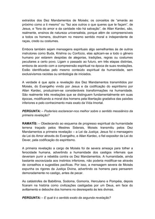 extraídos dos Dez Mandamentos de Moisés; os conceitos de “amarás ao
próximo como a ti mesmo” ou “faz aos outros o que queres que te façam”, de
Jesus, e “fora do amor e da caridade não há salvação”, de Allan Kardec, são,
realmente, ensinos de natureza universalista, porque além de compreensíveis
a todos os homens, doutrinam no mesmo sentido moral e independente de
raças, credo ou costumes.

Embora também sejam mensagens espirituais algo semelhantes às de outros
instrutores como Buda, Krishna ou Confúcio, elas aplicam-se a todo o gênero
humano por estarem despidas de alegorias, tradições, regras ou costumes
peculiares a certo povo. Ligam o passado ao futuro, em três etapas distintas,
embora de acordo com a compreensão espiritual na época de suas revelações.
Estão identificadas pelo mesmo conteúdo espiritual da humanidade, sem
exclusivismos racistas ou simbologia de iniciados.

A verdade é que após a revelação dos Dez Mandamentos transmitidos por
Moisés, do Evangelho vivido por Jesus e da codificação do espiritismo por
Allan Kardec, produziram-se consideráveis transformações na humanidade.
São realmente três revelações que se distinguem fundamentalmente em suas
épocas, modificando a moral dos homens pela libertação gradativa das paixões
inferiores e pelo conhecimento mais exato da Vida Imortal.

PERGUNTA: – Poderíeis esclarecer-nos melhor sobre o sentido messiânico da
primeira revelação?

RAMATÍS: – Obedecendo ao esquema de progresso espiritual da humanidade
terrena traçado pelos Mestres Siderais, Moisés transmitiu pelos Dez
Mandamentos a primeira revelação – a Lei da Justiça; Jesus foi o mensageiro
da Lei do Amor através do Evangelho, e Allan Kardec, o fiel expositor da Lei do
Dever, pela codificação do espiritismo.

A primeira revelação a cargo de Moisés foi de severa ameaça para tolher a
ferocidade humana, advertindo a humanidade dos castigos infernais que
deveriam punir a rebeldia contra os Dez Mandamentos. A humanidade, ainda
bastante escravizada aos instintos inferiores, não poderia modificar-se através
de conselhos e sugestões pacificas. Por isso, a mensagem severa de Moisés
expunha os rigores da Justiça Divina, advertindo os homens para pensarem
demoradamente no castigo, antes de pecar.

As catástrofes de Babilônia, Sodoma, Gomorra, Herculano e Pompéia, depois
ficaram na história como civilizações castigadas por um Deus, em face do
aviltamento e deboche dos homens no desrespeito às leis divinas.

PERGUNTA: – E qual é o sentido exato da segunda revelação?
 