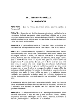11. O ESPIRITISMO EM FACE

                            DA HOMEOPATIA


PERGUNTA: – Qual é a relação de simpatia entre a doutrina espírita e a
homeopatia?

RAMATÍS: – O espiritismo é doutrina de esclarecimento do espírito imortal; a
homeopatia é ciência que estuda e trata dos efeitos mórbidos que a mente
produz no organismo psicofísico; A sua ação terapêutica não é particularizada
exclusivamente ao corpo enfermo, mas procura ajustar a medicação de acordo
com o tipo mental em tratamento.

PERGUNTA: – Como entenderíamos tal “medicação com o tipo mental em
tratamento”? A homeopatia também não é medicina para curar o corpo físico?

RAMATÍS: – Samuel Hahnemann, o pioneiro da ciência homeopática, não só
considerou como ainda provou, que a enfermidade, tanto quanto a saúde, tem
sua origem primacial na mente, nas emoções e em todas as sensações da
criatura. Por isso, deve ser tratada como um todo vivo, isto é, corpo e alma,
pois as manifestações físicas são a parte mais grosseira ou mais densa do
corpo humano. A saúde, como a doença, vem de dentro para fora e de cima
para baixo, ou seja da alma para o corpo. Essa conceituação muito arrojada
para a época, hoje firma-se no próprio espiritismo, doutrina que também se
preocupa com a cura da alma, e consequente saúde do corpo. Aliás, diz
conhecida entidade espiritual: “A medicina do futuro terá de ser eminentemente
espiritual, sem razão da febre maldita do ouro; e os apóstolos dessas
realidades grandiosas não tardarão a surgir nos horizontes acadêmicos do
mundo, testemunhando o novo ciclo evolutivo da humanidade” (Emmanuel,
124).

A homeopatia, portanto, já é medicina de ordem psíquica, capaz de drenar da
mente desregrada os resíduos nocivos dos enfermos, em perfeita simpatia com
o espiritismo, que esclarece os homens para “não pecarem mais” e assim
gozarem mais saúde.

PERGUNTA: – É difícil conceituarmos que a medicação homeopática possa
interferir diretamente no seio da alma, quando atestamos úlceras, atrofias,
congestões hepáticas, inflamações renais, febres, afecções pulmonares e
cânceres, coisas objetivas e dilacerantes do corpo físico.
 