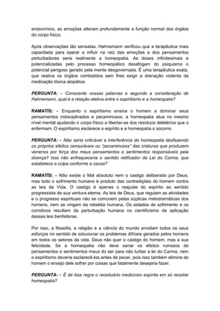 endocrínico, as emoções alteram profundamente a função normal dos órgãos
do corpo físico.

Após observações tão sensatas, Hahnemann verificou que a terapêutica mais
capacitada para operar e influir na raiz das emoções e dos pensamentos
perturbadores seria realmente a homeopatia. As doses infinitesimais e
potencializadas pelo processo homeopático desafogam do psiquismo o
potencial perigoso gerado pela mente desgovernada. É uma terapêutica exata,
que reativa os órgãos combalidos sem lhes exigir a drenação violenta da
medicação tóxica alopática.

PERGUNTA: – Consoante vossas palavras e segundo a consideração de
Hahnemann, qual é a relação eletiva entre o espiritismo e a homeopatia?

RAMATÍS: – Enquanto o espiritismo ensina o homem a dominar seus
pensamentos indisciplinados e pecaminosos, a homeopatia atua no mesmo
nível mental ajudando o corpo físico a libertar-se dos resíduos deletérios que o
enfermam. O espiritismo esclarece o espírito e a homeopatia o socorre.

PERGUNTA: – Não seria criticável a interferência da homeopatia desfazendo
os próprios efeitos censuráveis ou “pecaminosos” das criaturas que produzem
venenos por força dos maus pensamentos e sentimentos responsáveis pela
doença? Isso não enfraqueceria o sentido retificador da Lei do Carma, que
estabelece a culpa conforme a causa?

RAMATÍS: – Não existe o Mal absoluto nem o castigo deliberado por Deus;
mas todo o sofrimento humano é produto das contradições do homem contra
as leis da Vida. O castigo é apenas o reajuste do espírito ao sentido
progressista de sua ventura eterna. As leis de Deus, que regulam as atividades
e o progresso espirituais não se comovem pelas súplicas melodramáticas dos
homens, nem se vingam da rebeldia humana. Os estados de sofrimento e os
corretivos resultam da perturbação humana no cientificismo de aplicação
dessas leis benfeitoras.

Por isso, a filosofia, a religião e a ciência do mundo envidam todos os seus
esforços no sentido de solucionar os problemas difíceis gerados pelos homens
em todos os setores da vida. Deus não quer o castigo do homem, mas a sua
felicidade. Se a homeopatia não deve sanar os efeitos ruinosos de
pensamentos e sentimentos maus do ser para não turbar a lei do Carma, nem
o espiritismo deveria esclarecê-los antes de pecar, pois isso também elimina do
homem o ensejo dele sofrer por coisas que fatalmente desejaria fazer.

PERGUNTA: – É de boa regra o receituário mediúnico espírita em só receitar
homeopatia?
 