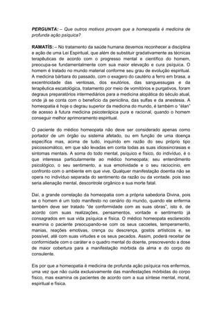 PERGUNTA: – Que outros motivos provam que a homeopatia é medicina de
profunda ação psíquica?

RAMATÍS: – No tratamento da saúde humana devemos reconhecer a disciplina
e ação de uma Lei Espiritual, que além de substituir gradativamente as técnicas
terapêuticas de acordo com o progresso mental e científico do homem,
preocupa-se fundamentalmente com sua maior elevação e cura psíquica. O
homem é tratado no mundo material conforme seu grau de evolução espiritual.
A medicina bárbara do passado, com o exagero do cautério a ferro em brasa, a
excentricidade das ventosas, dos exutórios, das sanguessugas e da
terapêutica escatológica, tratamento por meio de vomitórios e purgativos, foram
degraus preparatórios intermediários para a medicina alopática do século atual,
onde já se conta com o benefício da penicilina, das sulfas e da anestesia. A
homeopatia é hoje o degrau superior da medicina do mundo, é também o “élan”
de acesso à futura medicina psicoterápica pura e racional, quando o homem
conseguir melhor aprimoramento espiritual.

O paciente do médico homeopata não deve ser considerado apenas como
portador de um órgão ou sistema afetado, ou em função de uma doença
específica mas, acima de tudo, inquirido em razão do seu próprio tipo
psicossomático, em que são levadas em conta todas as suas idiossincrasias e
sintomas mentais. A soma do todo mental, psíquico e físico, do indivíduo, é o
que interessa particularmente ao médico homeopata; seu entendimento
psicológico, o seu sentimento, a sua emotividade e o seu raciocínio, em
confronto com o ambiente em que vive. Qualquer manifestação doentia não se
opera no indivíduo separada do sentimento da razão ou da vontade. pois isso
seria alienação mental, descontrole orgânico e sua morte fatal.

Daí, a grande correlação da homeopatia com a própria sabedoria Divina, pois
se o homem é um todo manifesto no cenário do mundo, quando ele enferma
também deve ser tratado “de conformidade com as suas obras”, isto é, de
acordo com suas realizações, pensamentos, vontade e sentimento já
consagrados em sua vida psíquica e física. O médico homeopata esclarecido
examina o paciente preocupando-se com os seus cacoetes, temperamento,
manias, reações emotivas, crença ou descrença, gostos artísticos e, se
possível, até com suas virtudes e os seus pecados. Assim, poderá receitar de
conformidade com o caráter e o quadro mental do doente, prescrevendo a dose
de maior cobertura para a manifestação mórbida da alma e do corpo do
consulente.

Eis por que a homeopatia é medicina de profunda ação psíquica nos enfermos,
uma vez que não cuida exclusivamente das manifestações mórbidas do corpo
físico, mas examina os pacientes de acordo com a sua síntese mental, moral,
espiritual e física.
 