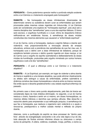 PERGUNTA: – Como poderíamos apreciar melhor a profunda relação existente
entre a Lei Cármica e o tratamento empregado pela homeopatia?

RAMATÍS: – Na homeopatia as doses infinitesimais dinamizadas de
determinado veneno ou substância devem curar as enfermidades que seriam
provocadas pelas mesmas coisas ingeridas em tintura-mãe. A Lei Cármica
pode ser considerada uma espécie de “homeopatia espiritual”, pois atua sob a
mesma disciplina dos “semelhantes” para a cura dos espíritos faltosos. O tirano
será escravo, o orgulhoso humilhado e o cruel, vítima do despotismo tirânico
retificando-se em existências futuras, à semelhança de doses miúdas
constituídas dos mesmos elementos que causaram a “enfermidade espiritual”.

A Lei do Carma, como a homeopatia, reeduca o espírito faltoso e doente sem
violentá-lo. mas proporcionando-lhe a renovação através de ensejos
educativos, embora sob a premência dos semelhantes de que fez mau uso. A
homeopatia cura o delírio com a dose infinitesimal de beladona, porque tal
substância também provoca o delírio quando ingerida em dose maciça; a Lei
do Carma cura o orgulho do espírito submetendo-o deliberadamente às doses
miúdas da humilhação, produzidas pelo orgulho ministrado por outros homens
orgulhosos e sob a lei dos “semelhantes”.

PERGUNTA: – E qual a diferença entre a Lei Cármica e o tratamento
alopático?

RAMATÍS: – A Lei Espiritual, por exemplo, em lugar de violentar a alma doente
de tirania e sujeitá-la a uma terapia alopática, que pode eliminar drasticamente
os efeitos sem extinguir a causa da enfermidade, prefere submetê-la à
dinâmica corretiva das doses homeopáticas e situá-la entre os tiranos menores.
Ela então apura e decanta gradativamente o seu estado espiritual enfermiço do
passado.

No primeiro caso o tirano seria punido alopaticamente, pelo fato da tirania ser
considerada digna da mais drástica eliminação; no segundo, a Lei do Carma
reeduca o tirano, fazendo-o sentir em si mesmo, em doses homeopáticas, os
mesmos efeitos tirânicos e daninhos que semeou alhures. Mas deixa-lhe o
raciocínio aberto para empreender a sua retificação psíquica, à semelhança do
que faz a homeopatia, que reeduca o organismo sem violentá-lo e o ajuda a
renovar-se, predispondo-o a melhor coesão mental e reflexão do próprio
doente.

Ademais, como a purificação do espírito se deve processar de “dentro para
fora”, através da evangelização consciente e de uma vida digna à luz do dia,
toda absorção de fluidos animais inferiores ofusca ou obscurece o campo
áurico do perispírito. A cólera, violência, crueldade, inveja, perfídia, o ciúme ou
 