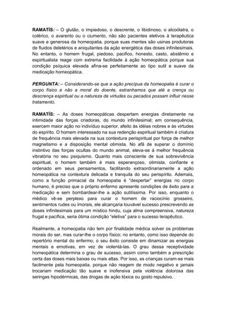 RAMATÍS: – O glutão, o impiedoso, o descrente, o libidinoso, o alcoólatra, o
colérico, o avarento ou o ciumento, não são pacientes eletivos à terapêutica
suave e generosa da homeopatia, porque suas mentes são usinas produtoras
de fluidos deletérios e aniquilantes da ação energética das doses infinitesimais.
No entanto, o homem frugal, piedoso, pacifico, honesto, casto, abstêmio e
espiritualista reage com extrema facilidade à ação homeopática porque sua
condição psíquica elevada afina-se perfeitamente ao tipo sutil e suave da
medicação homeopática.

PERGUNTA: – Considerando-se que a ação precípua da homeopatia é curar o
corpo físico e não a moral do doente, estranhamos que até a crença ou
descrença espiritual ou a natureza de virtudes ou pecados possam influir nesse
tratamento.

RAMATÍS: – As doses homeopáticas despertam energias diretamente na
intimidade das forças criadoras, do mundo infinitesimal; em consequência,
exercem maior ação no indivíduo superior, afeito às idéias nobres e às virtudes
do espírito. O homem interessado na sua redenção espiritual também é criatura
de frequência mais elevada na sua contextura perispiritual por força de melhor
magnetismo e a disposição mental otimista. No afã de superar o domínio
instintivo das forças ocultas do mundo animal, eleva-se à melhor frequência
vibratória no seu psiquismo. Quanto mais consciente de sua sobrevivência
espiritual, o homem também é mais esperançoso, otimista, confiante e
ordenado em seus pensamentos, facilitando extraordinariamente a ação
homeopática na contextura delicada e tranquila do seu perispírito. Ademais,
como a função primacial da homeopatia é “despertar” energias no corpo
humano, é preciso que o próprio enfermo apresente condições de êxito para a
medicação e sem bombardear-lhe a ação sutilíssima. Por isso, enquanto o
médico vê-se perplexo para curar o homem de raciocínio grosseiro,
sentimentos rudes ou imorais, ele alcançaria louvável sucesso prescrevendo as
doses infinitesimais para um místico hindu, cuja alma compreensiva, natureza
frugal e pacífica, seria ótima condição “eletiva” para o sucesso terapêutico.

Realmente, a homeopatia não tem por finalidade médica solver os problemas
morais do ser, mas curar-lhe o corpo físico; no entanto, como isso depende do
repertório mental do enfermo, o seu êxito consiste em dinamizar as energias
mentais e emotivas, em vez de violentá-las. O grau dessa receptividade
homeopática determina o grau de sucesso, assim como também a prescrição
certa das doses mais baixas ou mais altas. Por isso, as crianças curam-se mais
facilmente pela homeopatia, porque não reagem de modo negativo e jamais
trocariam medicação tão suave e inofensiva pela violência dolorosa das
seringas hipodérmicas, das drogas de ação tóxica ou gosto repulsivo.
 