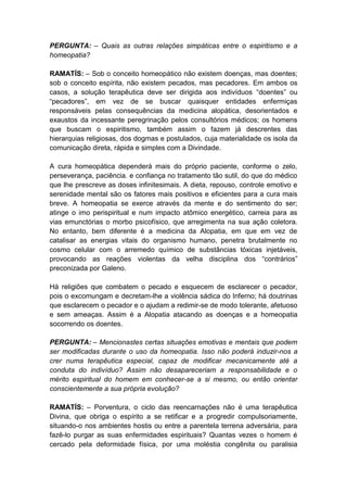 PERGUNTA: – Quais as outras relações simpáticas entre o espiritismo e a
homeopatia?

RAMATÍS: – Sob o conceito homeopático não existem doenças, mas doentes;
sob o conceito espírita, não existem pecados, mas pecadores. Em ambos os
casos, a solução terapêutica deve ser dirigida aos indivíduos “doentes” ou
“pecadores”, em vez de se buscar quaisquer entidades enfermiças
responsáveis pelas consequências da medicina alopática, desorientados e
exaustos da incessante peregrinação pelos consultórios médicos; os homens
que buscam o espiritismo, também assim o fazem já descrentes das
hierarquias religiosas, dos dogmas e postulados, cuja materialidade os isola da
comunicação direta, rápida e simples com a Divindade.

A cura homeopática dependerá mais do próprio paciente, conforme o zelo,
perseverança, paciência. e confiança no tratamento tão sutil, do que do médico
que lhe prescreve as doses infinitesimais. A dieta, repouso, controle emotivo e
serenidade mental são os fatores mais positivos e eficientes para a cura mais
breve. A homeopatia se exerce através da mente e do sentimento do ser;
atinge o imo perispiritual e num impacto atômico energético, carreia para as
vias emunctórias o morbo psicofísico, que arregimenta na sua ação coletora.
No entanto, bem diferente é a medicina da Alopatia, em que em vez de
catalisar as energias vitais do organismo humano, penetra brutalmente no
cosmo celular com o arremedo químico de substâncias tóxicas injetáveis,
provocando as reações violentas da velha disciplina dos “contrários”
preconizada por Galeno.

Há religiões que combatem o pecado e esquecem de esclarecer o pecador,
pois o excomungam e decretam-lhe a violência sádica do Inferno; há doutrinas
que esclarecem o pecador e o ajudam a redimir-se de modo tolerante, afetuoso
e sem ameaças. Assim é a Alopatia atacando as doenças e a homeopatia
socorrendo os doentes.

PERGUNTA: – Mencionastes certas situações emotivas e mentais que podem
ser modificadas durante o uso da homeopatia. Isso não poderá induzir-nos a
crer numa terapêutica especial, capaz de modificar mecanicamente até a
conduta do indivíduo? Assim não desapareceriam a responsabilidade e o
mérito espiritual do homem em conhecer-se a si mesmo, ou então orientar
conscientemente a sua própria evolução?

RAMATÍS: – Porventura, o ciclo das reencarnações não é uma terapêutica
Divina, que obriga o espírito a se retificar e a progredir compulsoriamente,
situando-o nos ambientes hostis ou entre a parentela terrena adversária, para
fazê-lo purgar as suas enfermidades espirituais? Quantas vezes o homem é
cercado pela deformidade física, por uma moléstia congênita ou paralisia
 