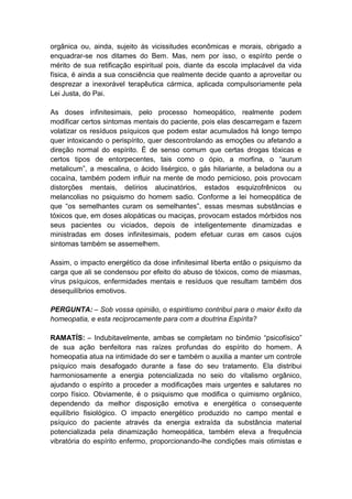 orgânica ou, ainda, sujeito às vicissitudes econômicas e morais, obrigado a
enquadrar-se nos ditames do Bem. Mas, nem por isso, o espírito perde o
mérito de sua retificação espiritual pois, diante da escola implacável da vida
física, é ainda a sua consciência que realmente decide quanto a aproveitar ou
desprezar a inexorável terapêutica cármica, aplicada compulsoriamente pela
Lei Justa, do Pai.

As doses infinitesimais, pelo processo homeopático, realmente podem
modificar certos sintomas mentais do paciente, pois elas descarregam e fazem
volatizar os resíduos psíquicos que podem estar acumulados há longo tempo
quer intoxicando o perispírito, quer descontrolando as emoções ou afetando a
direção normal do espírito. É de senso comum que certas drogas tóxicas e
certos tipos de entorpecentes, tais como o ópio, a morfina, o “aurum
metalicum”, a mescalina, o ácido lisérgico, o gás hilariante, a beladona ou a
cocaína, também podem influir na mente de modo pernicioso, pois provocam
distorções mentais, delírios alucinatórios, estados esquizofrênicos ou
melancolias no psiquismo do homem sadio. Conforme a lei homeopática de
que “os semelhantes curam os semelhantes”, essas mesmas substâncias e
tóxicos que, em doses alopáticas ou maciças, provocam estados mórbidos nos
seus pacientes ou viciados, depois de inteligentemente dinamizadas e
ministradas em doses infinitesimais, podem efetuar curas em casos cujos
sintomas também se assemelhem.

Assim, o impacto energético da dose infinitesimal liberta então o psiquismo da
carga que ali se condensou por efeito do abuso de tóxicos, como de miasmas,
vírus psíquicos, enfermidades mentais e resíduos que resultam também dos
desequilíbrios emotivos.

PERGUNTA: – Sob vossa opinião, o espiritismo contribui para o maior êxito da
homeopatia, e esta reciprocamente para com a doutrina Espírita?

RAMATÍS: – Indubitavelmente, ambas se completam no binômio “psicofísico”
de sua ação benfeitora nas raízes profundas do espírito do homem. A
homeopatia atua na intimidade do ser e também o auxilia a manter um controle
psíquico mais desafogado durante a fase do seu tratamento. Ela distribui
harmoniosamente a energia potencializada no seio do vitalismo orgânico,
ajudando o espírito a proceder a modificações mais urgentes e salutares no
corpo físico. Obviamente, é o psiquismo que modifica o quimismo orgânico,
dependendo da melhor disposição emotiva e energética o consequente
equilíbrio fisiológico. O impacto energético produzido no campo mental e
psíquico do paciente através da energia extraída da substância material
potencializada pela dinamização homeopática, também eleva a frequência
vibratória do espírito enfermo, proporcionando-lhe condições mais otimistas e
 