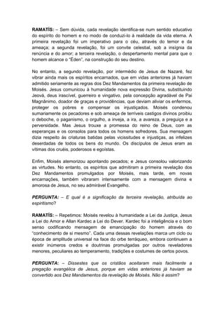 RAMATÍS: – Sem dúvida, cada revelação identifica-se num sentido educativo
do espírito do homem e no modo de conduzi-lo à realidade da vida eterna. A
primeira revelação foi um imperativo para o céu, através do temor e da
ameaça; a segunda revelação, foi um convite celestial, sob a insígnia da
renúncia e do amor; a terceira revelação, o despertamento mental para que o
homem alcance o “Éden”, na construção do seu destino.

No entanto, a segundo revelação, por intermédio de Jesus de Nazaré, fez
vibrar ainda mais os espíritos encarnados, que em vidas anteriores já haviam
admitido seriamente as regras dos Dez Mandamentos da primeira revelação de
Moisés. Jesus comunicou à humanidade nova expressão Divina, substituindo
Jeová, deus irascível, guerreiro e vingativo, pela concepção agradável de Pai
Magnânimo, doador de graças e providências, que deviam aliviar os enfermos,
proteger os pobres e compensar os injustiçados. Moisés condenou
sumariamente os pecadores e sob ameaça de terríveis castigos divinos proibiu
o deboche, o paganismo, o orgulho, a inveja, a ira, a avareza, a preguiça e a
perversidade. Mas Jesus trouxe a promessa do reino de Deus, com as
esperanças e os consolos para todos os homens sofredores. Sua mensagem
dizia respeito às criaturas batidas pelas vicissitudes e injustiças, as infelizes
deserdadas de todos os bens do mundo. Os discípulos de Jesus eram as
vítimas dos cruéis, poderosos e egoístas.

Enfim, Moisés atemorizou apontando pecados; e Jesus consolou valorizando
as virtudes. No entanto, os espíritos que admitiram a primeira revelação dos
Dez Mandamentos promulgados por Moisés, mais tarde, em novas
encarnações, também vibraram intensamente com a mensagem divina e
amorosa de Jesus, no seu admirável Evangelho.

PERGUNTA: – E qual é a significação da terceira revelação, atribuída ao
espiritismo?

RAMATÍS: – Repetimos: Moisés revelou à humanidade a Lei da Justiça, Jesus
a Lei do Amor e Allan Kardec a Lei do Dever. Kardec foi a inteligência e o bom
senso codificando mensagem de emancipação do homem através do
“conhecimento de si mesmo”. Cada uma dessas revelações marca um ciclo ou
época de amplitude universal na face do orbe terráqueo, embora continuem a
existir inúmeros credos e doutrinas promulgadas por outros reveladores
menores, peculiares ao temperamento, tradições e costumes de certos povos.

PERGUNTA: – Dissestes que os cristãos aceitaram mais facilmente a
pregação evangélica de Jesus, porque em vidas anteriores já haviam se
convertido aos Dez Mandamentos da revelação de Moisés. Não é assim?
 