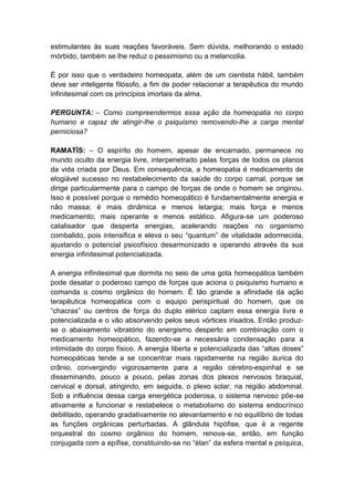 estimulantes às suas reações favoráveis. Sem dúvida, melhorando o estado
mórbido, também se lhe reduz o pessimismo ou a melancolia.

É por isso que o verdadeiro homeopata, além de um cientista hábil, também
deve ser inteligente filósofo, a fim de poder relacionar a terapêutica do mundo
infinitesimal com os princípios imortais da alma.

PERGUNTA: – Como compreendermos essa ação da homeopatia no corpo
humano e capaz de atingir-lhe o psiquismo removendo-lhe a carga mental
perniciosa?

RAMATÍS: – O espírito do homem, apesar de encarnado, permanece no
mundo oculto da energia livre, interpenetrado pelas forças de todos os planos
da vida criada por Deus. Em consequência, a homeopatia é medicamento de
elogiável sucesso no restabelecimento da saúde do corpo carnal, porque se
dirige particularmente para o campo de forças de onde o homem se originou.
Isso é possível porque o remédio homeopático é fundamentalmente energia e
não massa; é mais dinâmica e menos letargia; mais força e menos
medicamento; mais operante e menos estático. Afigura-se um poderoso
catalisador que desperta energias, acelerando reações no organismo
combalido, pois intensifica e eleva o seu “quantum” de vitalidade adormecida,
ajustando o potencial psicofísico desarmonizado e operando através da sua
energia infinitesimal potencializada.

A energia infinitesimal que dormita no seio de uma gota homeopática também
pode desatar o poderoso campo de forças que aciona o psiquismo humano e
comanda o cosmo orgânico do homem. É tão grande a afinidade da ação
terapêutica homeopática com o equipo perispiritual do homem, que os
“chacras” ou centros de força do duplo etérico captam essa energia livre e
potencializada e o vão absorvendo pelos seus vórtices irisados. Então produz-
se o abaixamento vibratório do energismo desperto em combinação com o
medicamento homeopático, fazendo-se a necessária condensação para a
intimidade do corpo físico. A energia liberta e potencializada das “altas doses”
homeopáticas tende a se concentrar mais rapidamente na região áurica do
crânio, convergindo vigorosamente para a região cérebro-espinhal e se
disseminando, pouco a pouco, pelas zonas dos plexos nervosos braquial,
cervical e dorsal, atingindo, em seguida, o plexo solar, na região abdominal.
Sob a influência dessa carga energética poderosa, o sistema nervoso põe-se
ativamente a funcionar e restabelece o metabolismo do sistema endocrínico
debilitado, operando gradativamente no alevantamento e no equilíbrio de todas
as funções orgânicas perturbadas. A glândula hipófise, que é a regente
orquestral do cosmo orgânico do homem, renova-se, então, em função
conjugada com a epífise, constituindo-se no “élan” da esfera mental e psíquica,
 