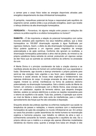 a carrear para o corpo físico todas as energias disponíveis ativadas pelo
energético despertamento da dose infinitesimal homeopática.

O perispírito, maravilhoso potencial de forças e responsável pelo equilíbrio do
organismo carnal, acelera então a sua produção energética, assim que recebe
o reforço dinâmico da alta dinamização homeopática.

PERGUNTA: – Porventura, há alguma relação entre passes e radiações tão
comuns na prática espírita e os efeitos homeopáticos no homem?

RAMATÍS: – É tão importante a relação do potencial homeopático com certos
recursos adotados pelo espiritismo nos seus trabalhos práticos, que a dose
homeopática na 100.000ª dinamização equivale à água fluidificada por
vigorosos médiuns. Assim, o efeito da alta dinamização homeopática no corpo
físico poderia igualar-se a um vigoroso passe magnético de energia
potencializada e de ação contínua. Conforme não ignoram os ocultistas, a
dinamização homeopática potencializa a alma vital da planta, do mineral ou da
própria substância tóxica extraída do animal, produzindo um vigoroso campo
de éter físico que se submete ao controle instintivo do enfermo na ansiedade
da cura.

A Mente Divina é o princípio coordenador de toda a criação cósmica e se
manifesta através da alma do homem em conformidade com sua capacidade e
fusão. Obviamente, age durante a doença orientando o próprio paciente para
servir-se das energias mais urgentes a seu favor, para restabelecer a sua
harmonia e saúde através de trocas vitais orgânicas e fortalecimento dos
sistemas dinâmicos do corpo. A energia emanada da alma vital da espécie
vegetal, mineral ou animal, manifesta-se na forma de poderoso eterismo
potencializado na dinamização homeopática. Sob a diretriz oculta da Mente do
homem, em sintonia e coordenação com a Mente Divina, essa energia atua
como um catalisador, espécie de fermento etérico, que desperta energias
latentes, acelera os campos eletrônicos e produz as reações necessárias para
o retorno do equilíbrio e da saúde. Tudo isso, portanto, é operação que ocorre
ao nível da Mente e desta sofre toda sorte de interferências, para o melhor
aproveitamento das forças que lhe são colocadas à disposição.

Enquanto através das práticas espíritas os enfermos readquirem sua saúde na
terapêutica de passes e radiações, o mesmo acontece com o medicamento
homeopático de ação tão energética no mundo infinitesimal do ser. Em ambos
os casos fica provado o poder assombroso da mente humana na reconstrução
orgânica e harmonia psíquica, cujo trabalho no silêncio da alma e sem o
conhecimento consciente do homem, assegura-lhe o equilíbrio da vida. Diz a
própria ciência que a matéria e a energia são apenas diferentes modalidades
vibratórias da mesma coisa; quando a energia livre baixa em direção à vida
 