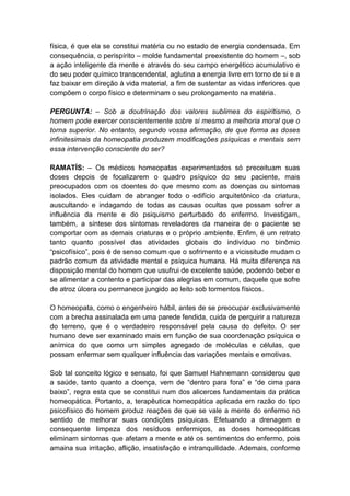 física, é que ela se constitui matéria ou no estado de energia condensada. Em
consequência, o perispírito – molde fundamental preexistente do homem –, sob
a ação inteligente da mente e através do seu campo energético acumulativo e
do seu poder químico transcendental, aglutina a energia livre em torno de si e a
faz baixar em direção à vida material, a fim de sustentar as vidas inferiores que
compõem o corpo físico e determinam o seu prolongamento na matéria.

PERGUNTA: – Sob a doutrinação dos valores sublimes do espiritismo, o
homem pode exercer conscientemente sobre si mesmo a melhoria moral que o
torna superior. No entanto, segundo vossa afirmação, de que forma as doses
infinitesimais da homeopatia produzem modificações psíquicas e mentais sem
essa intervenção consciente do ser?

RAMATÍS: – Os médicos homeopatas experimentados só preceituam suas
doses depois de focalizarem o quadro psíquico do seu paciente, mais
preocupados com os doentes do que mesmo com as doenças ou sintomas
isolados. Eles cuidam de abranger todo o edifício arquitetônico da criatura,
auscultando e indagando de todas as causas ocultas que possam sofrer a
influência da mente e do psiquismo perturbado do enfermo. Investigam,
também, a síntese dos sintomas reveladores da maneira de o paciente se
comportar com as demais criaturas e o próprio ambiente. Enfim, é um retrato
tanto quanto possível das atividades globais do indivíduo no binômio
“psicofísico”, pois é de senso comum que o sofrimento e a vicissitude mudam o
padrão comum da atividade mental e psíquica humana. Há muita diferença na
disposição mental do homem que usufrui de excelente saúde, podendo beber e
se alimentar a contento e participar das alegrias em comum, daquele que sofre
de atroz úlcera ou permanece jungido ao leito sob tormentos físicos.

O homeopata, como o engenheiro hábil, antes de se preocupar exclusivamente
com a brecha assinalada em uma parede fendida, cuida de perquirir a natureza
do terreno, que é o verdadeiro responsável pela causa do defeito. O ser
humano deve ser examinado mais em função de sua coordenação psíquica e
anímica do que como um simples agregado de moléculas e células, que
possam enfermar sem qualquer influência das variações mentais e emotivas.

Sob tal conceito lógico e sensato, foi que Samuel Hahnemann considerou que
a saúde, tanto quanto a doença, vem de “dentro para fora” e “de cima para
baixo”, regra esta que se constitui num dos alicerces fundamentais da prática
homeopática. Portanto, a, terapêutica homeopática aplicada em razão do tipo
psicofísico do homem produz reações de que se vale a mente do enfermo no
sentido de melhorar suas condições psíquicas. Efetuando a drenagem e
consequente limpeza dos resíduos enfermiços, as doses homeopáticas
eliminam sintomas que afetam a mente e até os sentimentos do enfermo, pois
amaina sua irritação, aflição, insatisfação e intranquilidade. Ademais, conforme
 