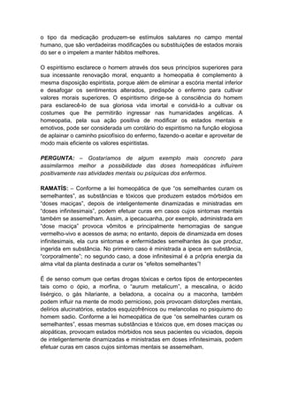o tipo da medicação produzem-se estímulos salutares no campo mental
humano, que são verdadeiras modificações ou substituições de estados morais
do ser e o impelem a manter hábitos melhores.

O espiritismo esclarece o homem através dos seus princípios superiores para
sua incessante renovação moral, enquanto a homeopatia é complemento à
mesma disposição espiritista, porque além de eliminar a escória mental inferior
e desafogar os sentimentos alterados, predispõe o enfermo para cultivar
valores morais superiores. O espiritismo dirige-se à consciência do homem
para esclarecê-lo de sua gloriosa vida imortal e convidá-lo a cultivar os
costumes que lhe permitirão ingressar nas humanidades angélicas. A
homeopatia, pela sua ação positiva de modificar os estados mentais e
emotivos, pode ser considerada um corolário do espiritismo na função elogiosa
de aplainar o caminho psicofísico do enfermo, fazendo-o aceitar e aproveitar de
modo mais eficiente os valores espiritistas.

PERGUNTA: – Gostaríamos de algum exemplo mais concreto para
assimilarmos melhor a possibilidade das doses homeopáticas influírem
positivamente nas atividades mentais ou psíquicas dos enfermos.

RAMATÍS: – Conforme a lei homeopática de que “os semelhantes curam os
semelhantes”, as substâncias e tóxicos que produzem estados mórbidos em
“doses maciças”, depois de inteligentemente dinamizadas e ministradas em
“doses infinitesimais”, podem efetuar curas em casos cujos sintomas mentais
também se assemelham. Assim, a ipecacuanha, por exemplo, administrada em
“dose maciça” provoca vômitos e principalmente hemorragias de sangue
vermelho-vivo e acessos de asma; no entanto, depois de dinamizada em doses
infinitesimais, ela cura sintomas e enfermidades semelhantes às que produz,
ingerida em substância. No primeiro caso é ministrada a ipeca em substância,
“corporalmente”; no segundo caso, a dose infinitesimal é a própria energia da
alma vital da planta destinada a curar os “efeitos semelhantes”!

É de senso comum que certas drogas tóxicas e certos tipos de entorpecentes
tais como o ópio, a morfina, o “aurum metalicum”, a mescalina, o ácido
lisérgico, o gás hilariante, a beladona, a cocaína ou a maconha, também
podem influir na mente de modo pernicioso, pois provocam distorções mentais,
delírios alucinatórios, estados esquizofrênicos ou melancolias no psiquismo do
homem sadio. Conforme a lei homeopática de que “os semelhantes curam os
semelhantes”, essas mesmas substâncias e tóxicos que, em doses maciças ou
alopáticas, provocam estados mórbidos nos seus pacientes ou viciados, depois
de inteligentemente dinamizadas e ministradas em doses infinitesimais, podem
efetuar curas em casos cujos sintomas mentais se assemelham.
 