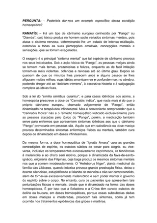 PERGUNTA: – Poderíeis dar-nos um exemplo específico dessa condição
homeopática?

RAMATÍS: – Há um tipo de cânhamo europeu conhecido por “Pango” ou
“Diamba”, cujo tóxico produz no homem sadio variados sintomas mentais, pois
ataca o sistema nervoso, determinando-lhe um estado de intensa exaltação,
extensiva a todas as suas percepções emotivas, concepções mentais e
sensações, que se tornam exageradas.

O exagero é o principal “sintoma mental” que tal espécie de cânhamo provoca
nos seus intoxicados. Sob a ação tóxica do “Pango”, as pessoas meigas ainda
se tornam mais ternas, prazenteiras e felizes, enquanto as de fácil irritação
tornam-se mais violentas, coléricas e raivosas até ao último grau. Depois se
queixam de que os minutos lhes parecem anos e alguns passos se lhes
afiguram muitas milhas; suas idéias amontoam-se e confundem-se, no cérebro,
podendo chegar até ao “delirium tremens”, à excessiva histeria e à subjugação
completa às idéias fixas.

Sob a lei do “similia similibus curantur”, e para casos idênticos aos acima, a
homeopatia prescreve a dose de “Cannabis Indica”, que nada mais é do que o
próprio cânhamo europeu, chamado vulgarmente de “Pango”, então
dinamizado na terapêutica infinitesimal. Mas é conveniente compreender que a
“Cannabis Indica” não é o remédio homeopático indicado exclusivamente para
as pessoas atacadas pelo tóxico do “Pango”, porém, a medicação também
serve para enfermos que apresentem sintomas idênticos aos que o cânhamo
“Pango” provocaria em pessoas sãs. Aquilo que em substância ou dose maciça
provoca determinados sintomas enfermiços físicos ou mentais, também cura
depois de dinamizado em doses infinitesimais.

Da mesma forma, a dose homeopática de “Ignatia Amara” cura as grandes
contradições de espírito, os estados súbitos de pesar para alegria, ou vice-
versa, inclusive os temperamentos excessivamente caprichosos, as tendências
à melancolia e ao choro sem motivo, porque é dinamizada da fava-de-santo-
ignácio, originária das Filipinas, cuja baga produz os mesmos sintomas mentais
nos que a comem imoderadamente. O “Helleborus Niger”, planta medicinal da
família das Liliáceas, quando intoxica provoca grande prostração física, deixa o
doente silencioso, estupidificado e falando de maneira a não ser compreendido,
além de tornar-se excessivamente melancólico e sem poder manter o governo
do espírito sobre o corpo. No entanto, cura os pacientes que apresentem tais
perturbações físicas e mentais, desde que é dinamizado na forma das doses
homeopáticas. É por isso que a Beladona e a China têm curado estados de
delírio ou loucura, em doses homeopáticas, porque essas substâncias dadas
em doses maciças e imoderadas, provocam tais sintomas, como já tem
ocorrido nos tratamentos epidêmicos das gripes e malárias.
 