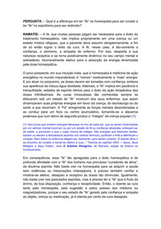 PERGUNTA: – Qual é a diferença em ter “fé” na homeopatia para ser curado e
ter “fé” no espiritismo para ser redimido?

RAMATÍS: – A fé, que muitas pessoas julgam ser necessária para o êxito do
tratamento homeopático, não implica propriamente em uma crença ou um
estado místico religioso, que o paciente deva assumir obrigatoriamente, a fim
de só então lograr o êxito da cura. A fé, nesse caso, é tão-somente a
confiança, o otimismo, a simpatia do enfermo. Por isso, desperta a sua
natureza receptiva e se torna positivamente dinâmico no seu campo mental e
astroetéreo, favoravelmente eletivo para a absorção da energia dinamizada
pela dose homeopática.

O povo pressente, em sua intuição inata, que a homeopatia é medicina de ação
energética no mundo imponderável; é “menos” medicamento e “mais” energia.
E por atuar no psiquismo, as doses devem ser tomadas com confiança, embora
sua aparência de inócua água destilada. Ademais, a “fé” implica em paciência e
tranquilidade, estados de espírito ótimos para o êxito da ação terapêutica das
doses infinitesimais. As curas miraculosas tão conhecidas sempre se
efetuaram sob um estado de “fé” incomum dos seus enfermos, que assim
dinamizavam suas próprias energias em favor da crença, do taumaturgo ou do
santo a que recorriam. A “Fé” arregimenta as forças mentais desordenadas e
as conduz para um foco ou centro acumulativo, tornando-se a alavanca
poderosa que num átimo de segundo produz o “milagre” da crença popular.(1)

(1) “Isso prova que existem energias fabulosas no imo de cada ser, que ao serem dinamizadas
por um esforço mental incomum ou por um estado de fé ou confiança absolutas, enfeixam-se,
de súbito, e provocam o que o vulgo chama de milagre. São energias que destroem lesões,
baixam ou elevam a temperatura atuando nos centros térmicos; purificam a linfa e eletrificam o
coração. Nem todos os enfermos elegem-se, realmente, para serem curados. O doente deve ir
ao encontro do curador e tornar-se eletivo à cura...” Trechos do capítulo XXIII – “Jesus, Seus
Milagres e Seus Feitos”, obra O Sublime Peregrino, de Ramatís, edição da Editora do
Conhecimento.


Em consequência, essa “fé” tão apregoada para o êxito homeopático é de
profunda afinidade com a “fé” dos homens nos princípios “curadores da alma”,
da doutrina espírita. Não basta crer na homeopatia para se adquirir a saúde
sem violências ou intoxicações indesejáveis; é preciso também confiar e
mostrar-se eletivo, desejoso e receptivo às doses tão diminutas. Igualmente,
não basta crer nos postulados espíritas, mas é preciso ter a “fé” que é fruto do
ânimo, da boa disposição, confiança e receptividade. Então, o doente se cura
tanto pela homeopatia, pela sugestão e pelos passes dos médiuns ou
magnetizadores, porque o seu estado de “fé” gerado pela confiança e simpatia
ao objeto, crença ou medicação, já é oitenta por cento da cura desejada.
 
