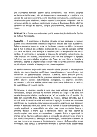 Em espiritismo também ocorre coisa semelhante, pois muitos adeptos
vacilantes e indiferentes, não só demonstram o desmazelo, a ociosidade aos
valores de sua redenção moral, como falta-lhes o entusiasmo, a confiança e a
receptividade para a doutrina, na qual vivem a condição de “marginais” sem fé.
Lembram, ainda, os católicos tradicionais, em que a doutrina do Cristo não lhes
penetrou no âmago do espírito, porque, provavelmente, desconfiam do que
crêem.

PERGUNTA: – Gostaríamos de saber qual é a contribuição da filosofia Espírita
ao êxito da homeopatia.

RAMATÍS: – O espiritismo é doutrina otimista porque esclarece o homem
quanto à sua imortalidade e redenção espiritual através das vidas sucessivas.
Relata o encontro venturoso entre os familiares queridos no Além, demonstra
que o mal é relativo às condições evolutivas do ser, não há castigos eternos
por parte de Deus, mas ensejos sucessivos para a recuperação do tempo
perdido. O sofrimento é purgação e limpeza do perispírito sobrevivente, ou
“traje nupcial” do espírito, preparando-o para um dia conseguir o ingresso
definitivo nas comunidades angélicas do Éden. A vida física é ilusória e
transitória, apenas o singelo banco escolar onde o espírito aprende o alfabeto
espiritual para entender a linguagem dos planos angélicos.

No seio da doutrina Espírita os bons médiuns ainda “provam” a vida espiritual
através das comunicações mediúnicas, materializações e vozes diretas, que
identificam as personalidades falecidas. Ademais, ainda efetuam passes,
proporcionam o receituário fácil e gratuito e executam operações miraculosas.
Enfim, através desses trabalhadores abnegados, os espíritos ensinam,
esclarecem, confortam, ajudam, curam e renovam a mente humana a caminho
de sua indesviável ventura eterna.

Obviamente, a doutrina espírita é uma das mais valiosas contribuições à
homeopatia, porque provoca no homem enfermo do corpo e da alma um
estado de espírito otimista, confiante e de “fé” na própria vida. O espírita não
pode ser pessimista, triste, desesperado ou rebelde, porque aprendeu que é
imortal, a dor é transitória e útil, a vicissitude é arguição do Alto e as catástrofes
econômicas ou morais são recursos que despojam o espírito de sua bagagem
animal. A desilusão no mundo carnal leva o homem a buscar compensação no
mundo espiritual; a necessidade de alívio nas dores cruciantes fazem o
enfermo desejar a morte que é libertação. Todos os dias operam-se
transformações nos seres, mudando-lhes o aspecto físico e agradável da
criança para a figura do velho decrépito e enrugado; as alternativas de prazer e
dor, riqueza ou pobreza, exaltação ou humilhação, convencem o homem de
que vive num mundo inseguro e decepcionante, como o náufrago sobre areias
movediças. Isso conduz o pensamento humano a confiar noutra possibilidade
 