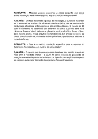 PERGUNTA: – Malgrado parecer excêntrica a nossa pergunta, que dizeis
sobre a condição dieta na homeopatia, e igual condição no espiritismo?

RAMATÍS: – Em face da sutileza e pureza da medicação, a cura será mais fácil
se o enfermo se abstiver de alimentos condimentados, ou excessivamente
gordurosos, alcoólicos, entorpecentes e até remédios tóxicos. O mesmo se dá
com o espiritismo no tratamento dos enfermos da alma, cuja cura será mais
rápida se fizerem “dieta” evitando a glutonice, o vício alcoólico, fumo, cólera,
ódio, luxúria, ciúme, inveja, orgulho ou maledicência. Em ambos os casos, as
dietas proporcionam um, excelente estado psicofísico, que favorece bastante a
cura do enfermo.

PERGUNTA: – Qual é a melhor orientação específica para o sucesso do
tratamento homeopático, em matéria de alimentação?

RAMATÍS: – A mesma que Jesus usava para desafogar seu espírito e sentir-se
mais afim à realidade imortal – o jejum. O corpo recupera-se poupando as
energias que deveria gastar no fenômeno da digestão; e o espírito retempera-
se no jejum, pela maior liberação do organismo físico enfraquecido.
 