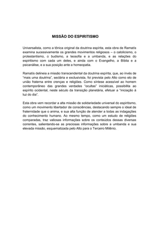 MISSÃO DO ESPIRITISMO


Universalista, como a tônica original da doutrina espírita, esta obra de Ramatís
examina sucessivamente os grandes movimentos religiosos – o catolicismo, o
protestantismo, o budismo, a teosofia e a umbanda, e as relações do
espiritismo com cada um deles, e ainda com o Evangelho, a Bíblia e a
psicanálise, e a sua posição ante a homeopatia.

Ramatís delineia a missão transcendental da doutrina espírita, que, ao invés de
“mais uma doutrina”, sectária e exclusivista, foi prevista pelo Alto como elo de
união fraterna entre crenças e religiões. Como síntese acessível ao homem
contemporâneo das grandes verdades “ocultas” iniciáticas, possibilita ao
espírito ocidental, neste século da transição planetária, efetuar a “iniciação à
luz do dia”.

Esta obra vem recordar a alta missão de solidariedade universal do espiritismo,
como um movimento libertador de consciências, destacando sempre o ideal de
fraternidade que o anima, e sua alta função de atender a todas as indagações
do conhecimento humano. Ao mesmo tempo, como um estudo de religiões
comparadas, traz valiosas informações sobre os conteúdos dessas diversas
correntes, salientando-se as preciosas informações sobre a umbanda e sua
elevada missão, esquematizada pelo Alto para o Terceiro Milênio.
 