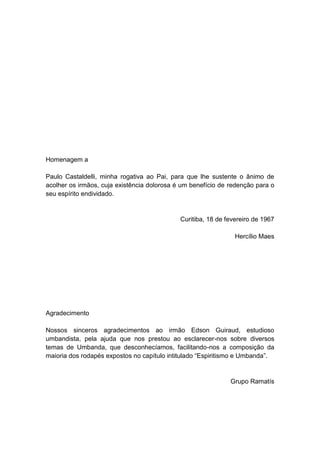 Homenagem a

Paulo Castaldelli, minha rogativa ao Pai, para que lhe sustente o ânimo de
acolher os irmãos, cuja existência dolorosa é um benefício de redenção para o
seu espírito endividado.


                                             Curitiba, 18 de fevereiro de 1967

                                                                Hercílio Maes




Agradecimento

Nossos sinceros agradecimentos ao irmão Edson Guiraud, estudioso
umbandista, pela ajuda que nos prestou ao esclarecer-nos sobre diversos
temas de Umbanda, que desconhecíamos, facilitando-nos a composição da
maioria dos rodapés expostos no capítulo intitulado “Espiritismo e Umbanda”.


                                                              Grupo Ramatís
 