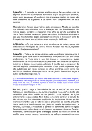 RAMATÍS: – A evolução ou ascese angélica não se faz aos saltos, mas os
espíritos encarnados submetem-se às diversas etapas de graduação espiritual,
assim como as crianças só obedecem pela ameaça do castigo, os moços são
mais acessíveis às sugestões e os velhos mais compenetrados de seus
deveres.

Malgrado terem frenado seus instintos pelas ameaças de Moisés, os espíritos
que vibraram favoravelmente com a revelação dos Dez Mandamentos, um
milênio depois, também se mostraram mais afins ao convite evangélico de
Jesus. Seria bastante incoerente, que os sarcásticos, indiferentes ou adversos
aos Dez Mandamentos, depois aceitassem docilmente a mensagem terna do
Evangelho de Jesus, sem admitirem antes a revelação de Moisés.

PERGUNTA: – Por que os homens ainda se odeiam e se matam, apesar das
extraordinárias revelações de Moisés, Jesus e Kardec? Não houve progresso
nessas três etapas revelativas?

RAMATÍS: – Trata-se de almas primárias, cuja sensibilidade psíquica ainda é
insuficiente para vibrar com os ensinamentos avançados do Alto. Elas ainda
predominam na Terra com o seu tipo inferior e reencarnam-se quase
inconscientes de sua condição espiritual, pois vivem na Crosta sob os impulsos
instintivos e desejos incontrolados. Ademais, à medida que se despedem da
Terra os espíritos promovidos para habitarem outros planos superiores, logo
são substituídos por novas camadas de almas primárias, assim como nas
escolas do mundo os alunos graduados para o ginásio deixam suas vagas a
outros candidatos incipientes.(4)

(4) É suficiente recordarmos o que praticou Hitler e seus asseclas na última guerra, afogando,
metralhando e sufocando judeus nas câmaras de gases, para comprovarmos, realmente, que
ainda vivem, na Terra, os mesmos espíritos do tempo de Moisés, cujos ouvidos ficaram
moucos às diversas mensagens do Alto.


Por isso, quando chega a fase seletiva de “fim de tempos” em cada orbe
habitado, os espíritos relapsos ou alunos atrasados à “esquerda” do Cristo, são
removidos para outro mundo escolar primário, onde repetem as lições
anteriormente negligenciadas. Nem todos os homens sentiram o convite do
Alto através das três revelações espirituais tão importantes. Moisés proibiu
intempestivamente o uso e o ato das coisas prejudiciais ao espírito, enquanto
Jesus mostrava a transitoriedade das glórias do mundo, louvando o amor, a
renúncia, a pobreza, a vicissitude, o perdão e o sofrimento, como condições
favoráveis para a redenção do pecado humano e o ingresso do ser no Paraíso.
Finalmente, Kardec revelou pela codificação espírita as noções do dever do
espírito para consigo mesmo, encontrando os melhores cooperadores entre
 