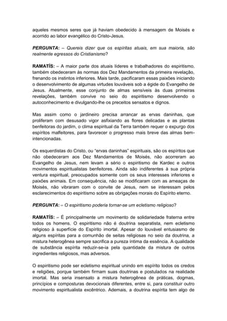 aqueles mesmos seres que já haviam obedecido à mensagem de Moisés e
acorrido ao labor evangélico do Cristo-Jesus.

PERGUNTA: – Quereis dizer que os espíritas atuais, em sua maioria, são
realmente egressos do Cristianismo?

RAMATÍS: – A maior parte dos atuais líderes e trabalhadores do espiritismo,
também obedeceram às normas dos Dez Mandamentos da primeira revelação,
frenando os instintos inferiores. Mais tarde, pacificaram essas paixões iniciando
o desenvolvimento de algumas virtudes louváveis sob a égide do Evangelho de
Jesus. Atualmente, esse conjunto de almas sensíveis às duas primeiras
revelações, também convive no seio do espiritismo desenvolvendo o
autoconhecimento e divulgando-lhe os preceitos sensatos e dignos.

Mas assim como o jardineiro precisa arrancar as ervas daninhas, que
proliferam com desusado vigor asfixiando as flores delicadas e as plantas
benfeitoras do jardim, o clima espiritual da Terra também requer o expurgo dos
espíritos malfeitores, para favorecer o progresso mais breve das almas bem-
intencionadas.

Os esquerdistas do Cristo, ou “ervas daninhas” espirituais, são os espíritos que
não obedeceram aos Dez Mandamentos de Moisés, não acorreram ao
Evangelho de Jesus, nem levam a sério o espiritismo de Kardec e outros
movimentos espiritualistas benfeitores. Ainda são indiferentes à sua própria
ventura espiritual, preocupados somente com os seus interesses inferiores e
paixões animais. Em consequência, não se modificaram com as ameaças de
Moisés, não vibraram com o convite de Jesus, nem se interessam pelos
esclarecimentos do espiritismo sobre as obrigações morais do Espírito eterno.

PERGUNTA: – O espiritismo poderia tornar-se um ecletismo religioso?

RAMATÍS: – É principalmente um movimento de solidariedade fraterna entre
todos os homens. O espiritismo não é doutrina separatista, nem ecletismo
religioso à superfície do Espírito imortal. Apesar do louvável entusiasmo de
alguns espíritas para a comunhão de seitas religiosas no seio da doutrina, a
mistura heterogênea sempre sacrifica a pureza íntima da essência. A qualidade
de substância espírita reduzir-se-ia pela quantidade da mistura de outros
ingredientes religiosos, mas adversos.

O espiritismo pode ser ecletismo espiritual unindo em espírito todos os credos
e religiões, porque também firmam suas doutrinas e postulados na realidade
imortal. Mas seria insensato a mistura heterogênea de práticas, dogmas,
princípios e composturas devocionais diferentes, entre si, para constituir outro
movimento espiritualista excêntrico. Ademais, a doutrina espírita tem algo de
 